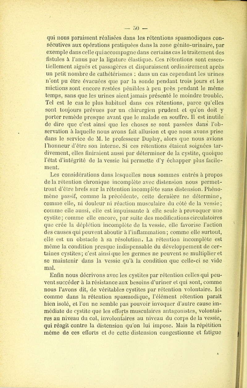 qui nous paraissent réalisées dans les rétentions spasmodiques con- sécutives aux opérations pratiquées dans la zone génito-urinaire, par exemple dans celle qui accompagne dans certains cas le traitement des fistules à l’anus par la ligature élastique. Ces rétentions sont essen- tiellement aiguës et passagères et disparaissent ordinairement après un petit nombre de cathétérismes : dans un cas cependant les urines n’ont pu être évacuées que par la sonde pendant trois jours et les mictions sont encore restées pénibles à peu près pendant le même temps, sans que les urines aient jamais présenté le moindre trouble. Tel est le cas le plus habituel dans ces rétentions, parce qu’elles sont toujours prévues par un chirurgien prudent et qu’on doit y porter remède presque avant que le malade en souffre. Il est inutile de dire que c’est ainsi que les choses se sont passées dans l’ob- servation à laquelle nous avons fait allusion et que nous avons prise dans le service de M. le professeur Duplay, alors que nous avions l’honneur d’être son interne. Si ces rétentions étaient soignées tar- divement, elles finiraient aussi par déterminer de la cystite, quoique l’état d’intégrité de la vessie lui permette d’y échapper plus facile- ment. Les considérations dans lesquelles nous sommes entrés à propos de la rétention chronique incomplète avec distension nous permet- tront d’être brefs sur la rétention incomplète sans distension. Phéno- mène passif, comme la précédente, cette dernière ne détermine, comme elle, ni douleur ni réaction musculaire du côté de la vessie; comme elle aussi, elle est impuissante à elle seule à provoquer une cystite; comme elle encore, par suite des modifications circulatoires que crée la déplétion incomplète de la vessie, elle favorise l’action des causes qui peuvent aboutir à l’inflammation ; comme elle surtout, elle est un obstacle à sa résolution. La rétention incomplète est même la condition presque indispensable du développement de cer- taines cystites; c’est ainsique les germes ne peuvent se multiplier et se maintenir dans la vessie qu’à la condition que celle-ci se vide mal. Enfin nous décrivons avec les cystites par rétention celles qui peu- vent succéder à la résistance aux besoins d’uriner et qui sont, comme nous l’avons dit, de véritables cystites par rétention volontaire. Ici comme dans la rétention spasmodique, l’élément rétention paraît bien isolé, et l’on ne semble pas pouvoir invoquer d’autre cause im- médiate de cystite que les efforts musculaires antagonistes, volontai- res au niveau du col, involontaires au niveau du corps de la vessie, qui réagit contre la distension qu’on lui impose. Mais la répétition même de ces efforts et de cette distension congestionne et fatigue