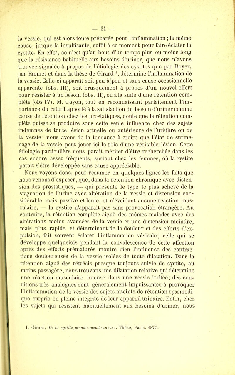 la vessie, qui est alors toute préparée pour l’inflammation ; la même cause, jusque-là insuffisante, suffit à ce moment pour faire éclater la cystite. En effet, ce n’est qu’au bout d’un temps plus ou moins long que la résistance habituelle aux besoins d’uriner, que nous n’avons trouvée signalée à propos de l'étiologie des cystites que par Boyer, par Emmet et dans la thèse de Girard ', détermine l’inflammation de la vessie. Celle-ci apparaît soit peu à'peu et sans cause occasionnelle apparente (obs. III), soit brusquement à propos d’un nouvel effort pour résister à un besoin (obs. II), ou à la suite d’une rétention com- plète (obs IV). M. Guyon, tout en reconnaissant parfaitement l’im- portance du retard apporté à la satisfaction du besoin d’uriner comme cause de rétention chez les prostatiques, doute que la rétention com- plète puisse se produire sous cette seule influence chez des sujets indemnes de toute lésion actuelle ou antérieure de l’urèthre ou de la vessie ; nous avons de la tendance à croire que l’état de surme- nage de la vessie peut jouer ici le rôle d’une véritable lésion. Cette étiologie particulière nous paraît mériter d’être recherchée dans les cas encore assez fréquents, surtout chez les femmes, où la cystite paraît s’être développée sans cause appréciable. Nous voyons donc, pour résumer en quelques lignes les faits que nous venons d’exposer, que, dans la rétention chronique avec disten- sion des prostatiques, — qui présente le type le plus achevé de la stagnation de l’urine avec altération de la vessie et distension con- sidérable mais passive et lente, et n’éveillant aucune réaction mus- culaire, — la cystite n’apparaît pas sans provocation étrangère. Au contraire, la rétention complète aiguë des mêmes malades avec des altérations moins avancées de la vessie et une distension moindre, mais plus rapide et déterminant de la douleur et des efforts d’ex- pulsion, fait souvent éclater l’inflammation vésicale; celle qui se développe quelquefois pendant la convalescence de cette affection après des efforts prématurés montre bien l’influence des contrac- tions douloureuses de la vessie isolées de toute dilatation. Dans la rétention aiguë des rétrécis presque toujours suivie de cystite, au moins passagère, nous trouvons une dilatation relative qui détermine une réaction musculaire intense dans une vessie irritée; des con- ditions très analogues sont généralement impuissantes à provoquer l’inflammation de la vessie des sujets atteints de rétention spasmodi- que surpris en pleine intégrité de leur appareil urinaire. Enfin, chez les sujets qui résistent habituellement aux besoins d’uriner, nous 1. Girard, Delà cystite pseudo-membraneuse. Thèse, Paris, 1877.