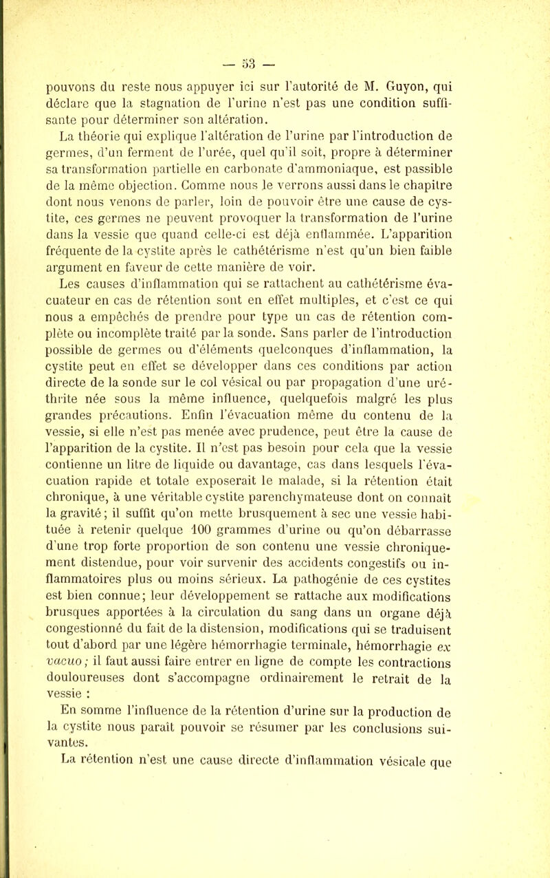 déclare que la stagnation de l'urine n’est pas une condition suffi- sante pour déterminer son altération. La théorie qui explique l'altération de l’urine par l’introduction de germes, d’un ferment de l’urée, quel qu'il soit, propre à déterminer sa transformation partielle en carbonate d’ammoniaque, est passible de la même objection. Comme nous le verrons aussi dans le chapitre dont nous venons de parler, loin de pouvoir être une cause de cys- tite, ces germes ne peuvent provoquer la transformation de l’urine dans la vessie que quand celle-ci est déjà enflammée. L’apparition fréquente de la cystite après le cathétérisme n’est qu’un bien faible argument en faveur de cette manière de voir. Les causes d’inflammation qui se rattachent au cathétérisme éva- cuateur en cas de rétention sont en effet multiples, et c’est ce qui nous a empêchés de prendre pour type un cas de rétention com- plète ou incomplète traité parla sonde. Sans parler de l’introduction possible de germes ou d’éléments quelconques d’inflammation, la cystite peut en effet se développer dans ces conditions par action directe de la sonde sur le col vésical ou par propagation d’une uré- thrite née sous la même influence, quelquefois malgré les plus grandes précautions. Enfin l’évacuation même du contenu de la vessie, si elle n’est pas menée avec prudence, peut être la cause de l’apparition de la cystite. Il n’est pas besoin pour cela que la vessie contienne un litre de liquide ou davantage, cas dans lesquels l'éva- cuation rapide et totale exposerait le malade, si la rétention était chronique, à une véritable cystite parenchymateuse dont on connaît la gravité; il suffit qu’on mette brusquement à sec une vessie habi- tuée à retenir quelque 100 grammes d’urine ou qu’on débarrasse d’une trop forte proportion de son contenu une vessie chronique- ment distendue, pour voir survenir des accidents congestifs ou in- flammatoires plus ou moins sérieux. La pathogénie de ces cystites est bien connue; leur développement se rattache aux modifications brusques apportées à la circulation du sang dans un organe déjà congestionné du fait de la distension, modifications qui se traduisent tout d’abord par une légère hémorrhagie terminale, hémorrhagie ex vacuo ; il faut aussi faire entrer en ligne de compte les contractions douloureuses dont s’accompagne ordinairement le retrait de la vessie : En somme l’influence de la rétention d’urine sur la production de la cystite nous paraît pouvoir se résumer par les conclusions sui- vantes. La rétention n’est une cause directe d’inflammation vésicale que