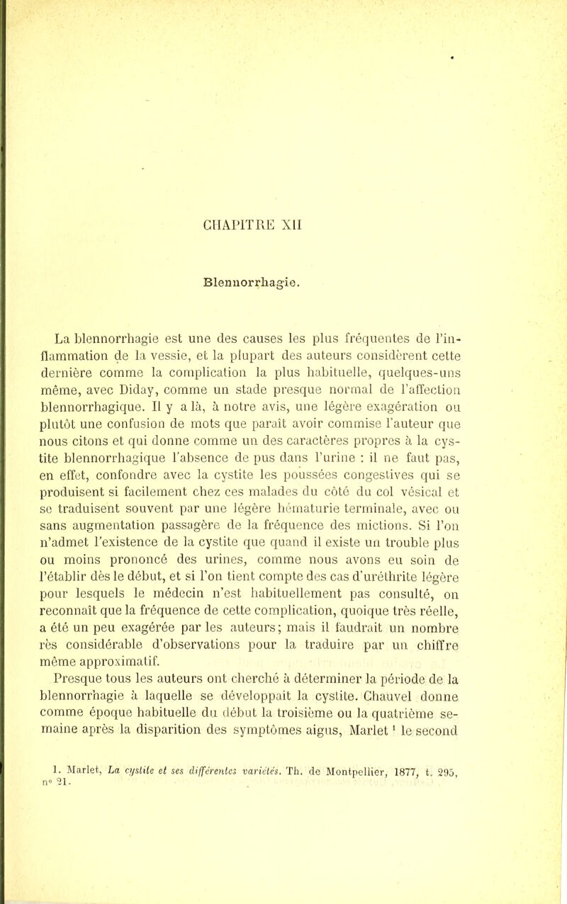 Blennorrhagie. La blennorrhagie est une des causes les plus fréquentes de l’in- flammation de la vessie, et la plupart des auteurs considèrent cette dernière comme la complication la plus habituelle, quelques-uns même, avec Diday, comme un stade presque normal de l’affection blennorrhagique. Il y a là, à notre avis, une légère exagération ou plutôt une confusion de mots que paraît avoir commise l’auteur que nous citons et qui donne comme un des caractères propres à la cys- tite blennorrhagique l’absence de pus dans l’urine : il ne faut pas, en effet, confondre avec la cystite les poussées congestives qui se produisent si facilement chez ces malades du côté du col vésical et se traduisent souvent par une légère hématurie terminale, avec ou sans augmentation passagère de la fréquence des mictions. Si Ton n’admet l’existence de la cystite que quand il existe un trouble plus ou moins prononcé des urines, comme nous avons eu soin de l’établir dès le début, et si Ton tient compte des cas d’uréthrite légère pour lesquels le médecin n’est habituellement pas consulté, on reconnaît que la fréquence de cette complication, quoique très réelle, a été un peu exagérée par les auteurs; mais il faudrait un nombre rès considérable d’observations pour la traduire par un chiffre même approximatif. Presque tous les auteurs ont cherché à déterminer la période de la blennorrhagie à laquelle se développait la cyslite. Chauvel donne comme époque habituelle du début la troisième ou la quatrième se- maine après la disparition des symptômes aigus, Marlet1 le second 1. Marlet, La cyslite et ses différentes variétés. Th. de Montpellier, 1877, t, 295, n° 31.