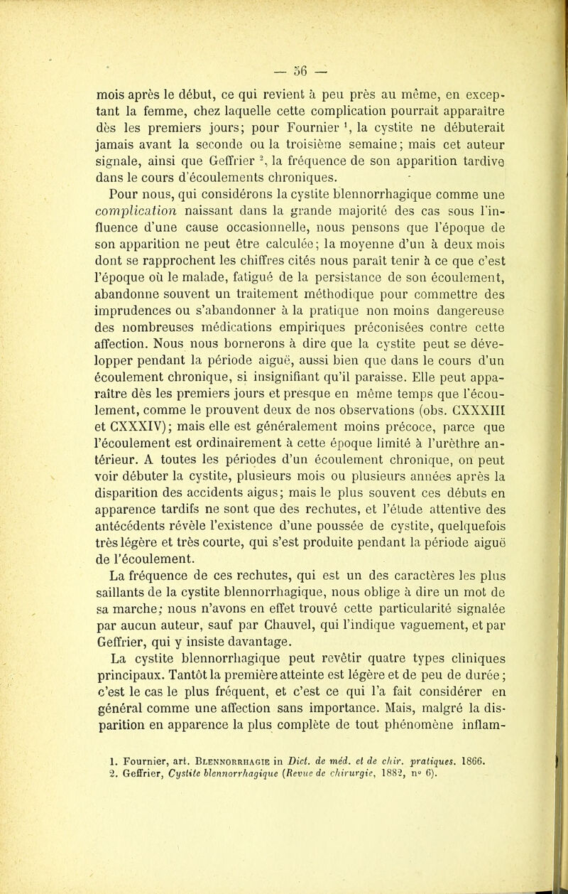 mois après le début, ce qui revient à peu près au même, en excep- tant la femme, chez laquelle cette complication pourrait apparaître dès les premiers jours; pour Fournier ', la cystite ne débuterait jamais avant la seconde ou la troisième semaine ; mais cet auteur signale, ainsi que Geffrier 1 2, la fréquence de son apparition tardive dans le cours d’écoulements chroniques. Pour nous, qui considérons la cystite blennorrhagique comme une complication naissant dans la grande majorité des cas sous l’in- fluence d’une cause occasionnelle, nous pensons que l’époque de son apparition ne peut être calculée; la moyenne d’un à deux mois dont se rapprochent les chiffres cités nous parait tenir à ce que c’est l’époque où le malade, fatigué de la persistance de son écoulement, abandonne souvent un traitement méthodique pour commettre des imprudences ou s’abandonner à la pratique non moins dangereuse des nombreuses médications empiriques préconisées contre cette affection. Nous nous bornerons à dire que la cystite peut se déve- lopper pendant la période aiguë, aussi bien que dans le cours d’un écoulement chronique, si insignifiant qu’il paraisse. Elle peut appa- raître dès les premiers jours et presque en même temps que l’écou- lement, comme le prouvent deux de nos observations (obs. GXXXIIf et CXXXIV); mais elle est généralement moins précoce, parce que l’écoulement est ordinairement à cette époque limité à l’urèthre an- térieur. A toutes les périodes d’un écoulement chronique, on peut voir débuter la cystite, plusieurs mois ou plusieurs années après la disparition des accidents aigus; mais le plus souvent ces débuts en apparence tardifs ne sont que des rechutes, et l’étude attentive des antécédents révèle l’existence d’une poussée de cystite, quelquefois très légère et très courte, qui s’est produite pendant la période aiguë de l’écoulement. La fréquence de ces rechutes, qui est un des caractères les plus saillants de la cystite blennorrhagique, nous oblige à dire un mot de sa marche; nous n’avons en effet trouvé cette particularité signalée par aucun auteur, sauf par Chauvel, qui l’indique vaguement, et par Geffrier, qui y insiste davantage. La cystite blennorrhagique peut revêtir quatre types cliniques principaux. Tantôt la première atteinte est légère et de peu de durée ; c’est le cas le plus fréquent, et c’est ce qui l’a fait considérer en général comme une affection sans importance. Mais, malgré la dis- parition en apparence la plus complète de tout phénomène inflam- 1. Fournier, art. Blennorrhagie in Dict. de méd. et de chir. pratiques. 1866.