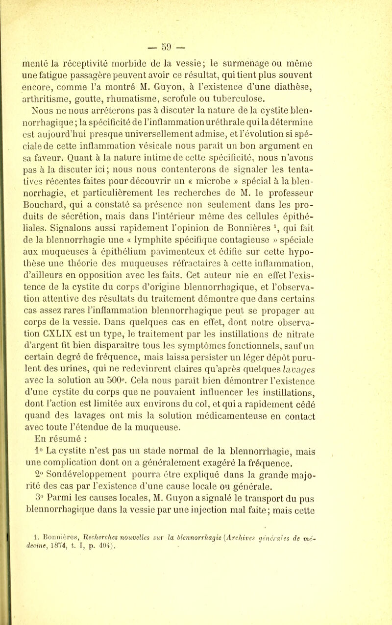 menté la réceptivité morbide de la vessie ; le surmenage ou même une fatigue passagère peuvent avoir ce résultat, qui tient plus souvent encore, comme l’a montré M. Guyon, à l’existence d’une diathèse, arthritisme, goutte, rhumatisme, scrofule ou tuberculose. Nous ne nous arrêterons pas à discuter la nature de la cystite blen- norrhagique ; la spécificité de l’inflammation uréthrale qui la détermine est aujourd’hui presque universellement admise, et l’évolution si spé- ciale de cette inflammation vésicale nous paraît un bon argument en sa faveur. Quant à la nature intime de cette spécificité, nous n’avons pas à la discuter ici; nous nous contenterons de signaler les tenta- tives récentes faites pour découvrir un « microbe » spécial à la blen- norrhagie, et particulièrement les recherches de M. le professeur Bouchard, qui a constaté sa présence non seulement dans les pro- duits de sécrétion, mais dans l’intérieur môme des cellules épithé- liales. Signalons aussi rapidement l’opinion de Bonniêres ’, qui fait de la blennorrhagie une « lymphite spécifique contagieuse » spéciale aux muqueuses à épithélium pavimenteux et édifie sur cette hypo- thèse une théorie des muqueuses réfractaires à cette inflammation, d’ailleurs en opposition avec les faits. Cet auteur nie en effet l’exis- tence de la cystite du corps d’origine blennorrhagique, et l’observa- tion attentive des résultats du traitement démontre que dans certains cas assez rares l’inflammation blennorrhagique peut se propager au corps de la vessie. Dans quelques cas en effet, dont notre observa- tion CXLIX est un type, le traitement par les instillations do nitrate d’argent fit bien disparaître tous les symptômes fonctionnels, sauf un certain degré de fréquence, mais laissa persister un léger dépôt puru- lent des urines, qui ne redevinrent claires qu’après quelques lavages avec la solution au 500e. Cela nous paraît bien démontrer l’existence d’une cystite du corps que ne pouvaient influencer les instillations, dont l’action est limitée aux environs du col, et qui a rapidement cédé quand des lavages ont mis la solution médicamenteuse en contact avec toute l’étendue de la muqueuse. En résumé : 1° La cystite n’est pas un stade normal de la blennorrhagie, mais une complication dont on a généralement exagéré la fréquence. 2° Sondéveloppement pourra être expliqué dans la grande majo- rité des cas par l’existence d’une cause locale ou générale. 3° Parmi les causes locales, M. Guyon a signalé le transport du pus blennorrhagique dans la vessie par une injection mal faite; mais cette 1. Bonniêres, Recherches nouvelles sur la blennorrhagie {Archives générales de mé- decine, 1874, t. I, p. 404).