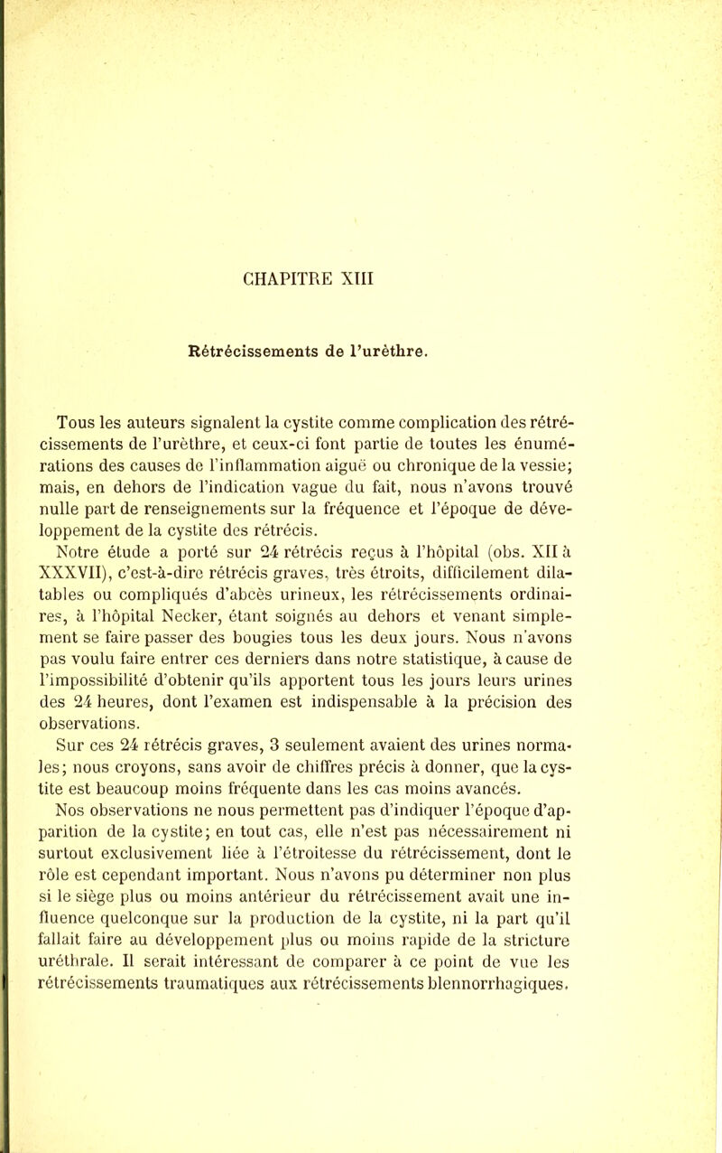 Rétrécissements de l’urèthre. Tous les auteurs signalent la cystite comme complication des rétré- cissements de l’urèthre, et ceux-ci font partie de toutes les énumé- rations des causes de l’inflammation aiguë ou chronique de la vessie; mais, en dehors de l’indication vague du fait, nous n’avons trouvé nulle part de renseignements sur la fréquence et l’époque de déve- loppement de la cystite des rétrécis. Notre étude a porté sur 24 rétrécis reçus à l’hôpital (obs. XII à XXXVII), c’est-à-dire rétrécis graves, très étroits, difficilement dila- 1 tables ou compliqués d’abcès urineux, les rétrécissements ordinai- res, à l’hôpital Necker, étant soignés au dehors et venant simple- ment se faire passer des bougies tous les deux jours. Nous n'avons pas voulu faire entrer ces derniers dans notre statistique, à cause de l’impossibilité d’obtenir qu’ils apportent tous les jours leurs urines des 24 heures, dont l’examen est indispensable à la précision des observations. Sur ces 24 rétrécis graves, 3 seulement avaient des urines norma- les; nous croyons, sans avoir de chiffres précis à donner, que la cys- tite est beaucoup moins fréquente dans les cas moins avancés. Nos observations ne nous permettent pas d’indiquer l’époque d’ap- parition de la cystite; en tout cas, elle n’est pas nécessairement ni surtout exclusivement liée à l’étroitesse du rétrécissement, dont le rôle est cependant important. Nous n’avons pu déterminer non plus si le siège plus ou moins antérieur du rétrécissement avait une in- fluence quelconque sur la production de la cystite, ni la part qu’il fallait faire au développement plus ou moins rapide de la stricture uréthrale. Il serait intéressant de comparer à ce point de vue les rétrécissements traumatiques aux rétrécissements blennorrhagiques.