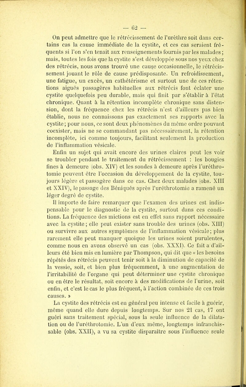 On peut admettre que le rétrécissement de l’urèthre soit dans cer- tains cas la cause immédiate de la cystite, et ces cas seraient fré- quents si l’on s’en tenait aux renseignements fournis par les malades; mais, toutes les fois que la cystite s’est développée sous nos yeux chez des rétrécis, nous avons trouvé une cause occasionnelle, le rétrécis- sement jouant le rôle de cause prédisposante. Un refroidissement, une fatigue, un excès, un cathétérisme et surtout une de ces réten- tions aiguës passagères habituelles aux rétrécis font éclater une cystite quelquefois peu durable, mais qui finit par s’établir à l’état chronique. Quant à la rétention incomplète chronique sans disten- sion, dont la fréquence chez les rétrécis n’est d’ailleurs pas bien établie, nous ne connaissons pas exactement ses rapports avec la cystite; pour nous, ce sont deux phénomènes du même ordre pouvant coexister, mais ne se commandant pas nécessairement, la rétention incomplète, ici comme toujours, facilitant seulement la production de l’inflammation vésicale. Enfin un sujet qui avait encore des urines claires peut les voir se troubler pendant le traitement du rétrécissement : les bougies fines à demeure (obs. XIV) et les sondes à demeure après l’uréthro- tomie peuvent être l’occasion du développement de la cystite, tou- jours légère et passagère dans ce cas. Chez deux malades (obs. XIII et XXIV), le passage des Béniqués après l’uréthrotomie a ramené un léger degré de cystite. Il importe de faire remarquer que l’examen des urines est indis- pensable pour le diagnostic de la cystite, surtout dans ces condi- tions. La fréquence des mictions est en effet sans rapport nécessaire avec la cystite ; elle peut exister sans trouble des urines (obs. XIII) ou survivre aux autres symptômes de l’inflammation vésicale; plus rarement elle peut manquer quoique les urines soient purulentes, comme nous en avons observé un cas (obs. XXXI). Ce fait a d’ail- leurs été bien mis en lumière par Thompson, qui dit que « les besoins répétés des rétrécis peuvent tenir soit à la diminution de capacité de la vessie, soit, et bien plus fréquemment, à une augmentation de l’irritabilité de l’organe qui peut déterminer une cystite chronique ou en être le résultat, soit encore à des modifications de l’urine, soit enfin, et c’est le cas le plus fréquent, à faction combinée de ces trois causes. » La cystite des rétrécis est en général peu intense et facile à guérir, même quand elle dure depuis longtemps. Sur nos 21 cas, 17 ont guéri sans traitement spécial, sous la seule influence de la dilata- tion ou de l’uréthrotomie. L’un d’eux même, longtemps infranchis- sable (obs. XXII), a vu sa cystite disparaître sous l’influence seule