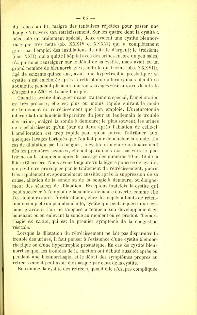 du repos au lit, malgré des tentatives répétées pour passer une bougie à travers son rétrécissement. Sur les quatre dont la cystite a nécessité un traitement spécial, deux avaient une cystite blennor- rhagique très nette (ob. XXXIV et XXXVI) qui a complètement guéri par l’emploi des instillations de nitrate d’argent; le troisième (obs. XXII), qui a quitté l'hôpital avec des urines encore un peu sales, n’a pu nous renseigner sur le début de sa cystite, mais avait eu un grand nombre de blennorrhagies; enfin le quatrième (obs. XXXVII), âgé de soixante-quinze ans, avait une hypertrophie prostatique ; sa cystite s’est améliorée après l’uréthrotomie interne ; mais il a dû se soumettre pendant plusieurs mois aux lavages vésicaux avec le nitrate d’argent au 500e et l’acide borique. Quand la cystite doit guérir sans traitement spécial, l’amélioration est très précoce; elle est plus ou moins rapide suivant le mode de traitement du rétrécissement que l’on emploie. L’urétbrotomie interne fait quelquefois disparaître du jour au lendemain le trouble des urines, malgré la sonde à demeure; le plus souvent, les urines ne s’éclaircissent qu’un jour ou deux après l’ablation de celle-ci. L’amélioration est trop rapide pour qu’on puisse l’attribuer aux quelques lavages boriqués que l’on fait pour déboucher la sonde. En cas de dilatation par les bougies, la cystite s’améliore ordinairement dès les premières séances; elle a disparu dans nos cas vers la qua- trième ou la cinquième après le passage des numéros 10 ou 12 de la filière Charrière. Nous avons toujours vu la légère poussée de cystite, qui peut être provoquée par le traitement du rétrécissement, guérir très rapidement et spontanément aussitôt après la suppression de sa cause, ablation de la sonde ou de la bougie à demeure, ou éloigne- ment des séances de dilatation. Exceptons toutefois la cystite qui peut succéder à l’ernploi de la sonde à demeure ouverte, comme elle l’est toujours après l’uréthrotomie, chez les sujets atteints de réten- tion incomplète un peu abondante, cystite qui peut acquérir une cer- taine gravité si l’on ne s’oppose à temps à son développement en bouchant ou en enlevant la sonde au moment où se produit l’hémor- rhagie ex vacuo, qui est le premier symptôme de la congestion vésicale. Lorsque la dilatation du rétrécissement ne fait pas disparaître le trouble des urines, il faut penser à l’existence d’une cystite blennor- rhagique ou d’une hypertrophie prostatique. En cas de cystite blen- norrhagique, les troubles de la miction ont débuté aussitôt après ou pendant une blennorrhagie, et le début des symptômes propres au rétrécissement peut avoir été masqué par ceux de la cystite. En somme, la cystite des rétrécis, quand elle n’est pas compliquée