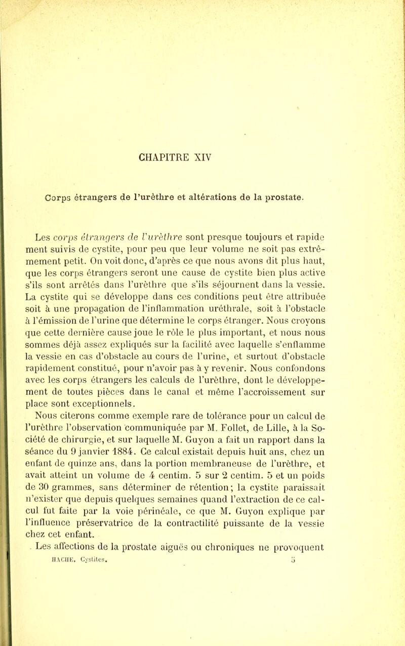 Corps étrangers de l’urèthre et altérations de la prostate. Les corps étrangers de l'urèthre sont presque toujours et rapide ment suivis de cystite, pour peu que leur volume ne soit pas extrê- mement petit. On voit donc, d’après ce que nous avons dit plus haut, que les corps étrangers seront une cause de cystite bien plus active s’ils sont arrêtés dans l’urèthre que s’ils séjournent dans la vessie. La cystite qui se développe dans ces conditions peut être attribuée soit à une propagation de l’inflammation uréthrale, soit à l’obstacle à l’émission de l’urine que détermine le corps étranger. Nous croyons que cette dernière cause joue le rôle le plus important, et nous nous sommes déjà assez expliqués sur la facilité avec laquelle s’enflamme la vessie en cas d’obstacle au cours de l’urine, et surtout d’obstacle rapidement constitué, pour n’avoir pas à y revenir. Nous confondons avec les corps étrangers les calculs de l’urèthre, dont le développe- ment de toutes pièces dans le canal et même l’accroissement sur place sont exceptionnels. Nous citerons comme exemple rare de tolérance pour un calcul de l’urèthre l’observation communiquée par M. Follet, de Lille, à la So- ciété de chirurgie, et sur laquelle M. Guyon a fait un rapport dans la séance du 9 janvier 1884. Ce calcul existait depuis huit ans, chez un enfant de quinze ans, dans la portion membraneuse de l’urèthre, et avait atteint un volume de 4 centim. 5 sur 2 centim. 5 et un poids de 30 grammes, sans déterminer de rétention; la cystite paraissait n’exister que depuis quelques semaines quand l’extraction de ce cal- cul fut faite par la voie périnéale, ce que M. Guyon explique par l’influence préservatrice de la contractilité puissante de la vessie chez cet enfant. Les affections de la prostate aiguës ou chroniques ne provoquent HACHE, Cystites. [)