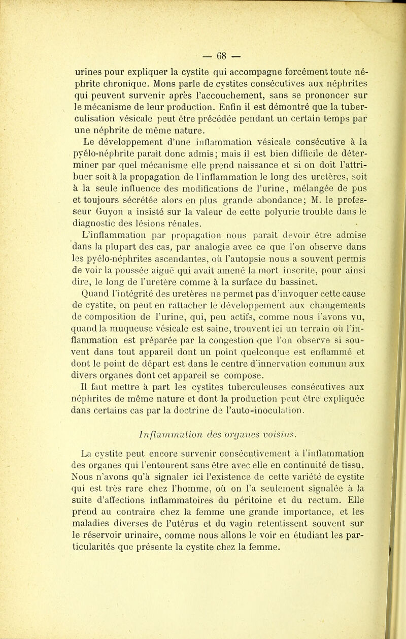 urines pour expliquer la cystite qui accompagne forcément toute né- phrite chronique. Mons parle de cystites consécutives aux néphrites qui peuvent survenir après l’accouchement, sans se prononcer sur le mécanisme de leur production. Enfin il est démontré que la tuber- culisation vésicale peut être précédée pendant un certain temps par une néphrite de même nature. Le développement d’une inflammation vésicale consécutive à la pyélo-néphrite paraît donc admis; mais il est bien difficile de déter- miner par quel mécanisme elle prend naissance et si on doit l’attri- buer soit à la propagation de l’inflammation le long des uretères, soit à la seule influence des modifications de l’urine, mélangée de pus et toujours sécrétée alors en plus grande abondance; M. le profes- seur Guyon a insisté sur la valeur de cette polyurie trouble dans le diagnostic des lésions rénales. L’inflammation par propagation nous paraît devoir être admise dans la plupart des cas, par analogie avec ce que l’on observe dans les pvélo-néphrites ascendantes, où l’autopsie nous a souvent permis de voir la poussée aiguë qui avait amené la mort inscrite, pour ainsi dire, le long de l’uretère comme à la surface du bassinet. Quand l’intégrité des uretères ne permet pas d’invoquer cette cause de cystite, on peut en rattacher le développement aux changements de composition de l’urine, qui, peu actifs, comme nous l’avons vu, quand la muqueuse vésicale est saine, trouvent ici un terrain où l’in- flammation est préparée par la congestion que l’on observe si sou- vent dans tout appareil dont un point quelconque est enflammé et dont le point de départ est dans le centre d'innervation commun aux divers organes dont cet appareil se compose. Il faut mettre à part les cystites tuberculeuses consécutives aux néphrites de même nature et dont la production peut être expliquée dans certains cas par la doctrine de l’auto-inoculation. Inflammation clés organes voisins. La cystite peut encore survenir consécutivement à l’inflammation des organes qui l’entourent sans être avec elle en continuité de tissu. Nous n’avons qu’à signaler ici l’existence de cette variété de cystite qui est très rare chez l’homme, où on l’a seulement signalée à la suite d’affections inflammatoires du péritoine et du rectum. Elle prend au contraire chez la femme une grande importance, et les maladies diverses de l’utérus et du vagin retentissent souvent sur le réservoir urinaire, comme nous allons le voir en étudiant les par- ticularités que présente la cystite chez la femme.