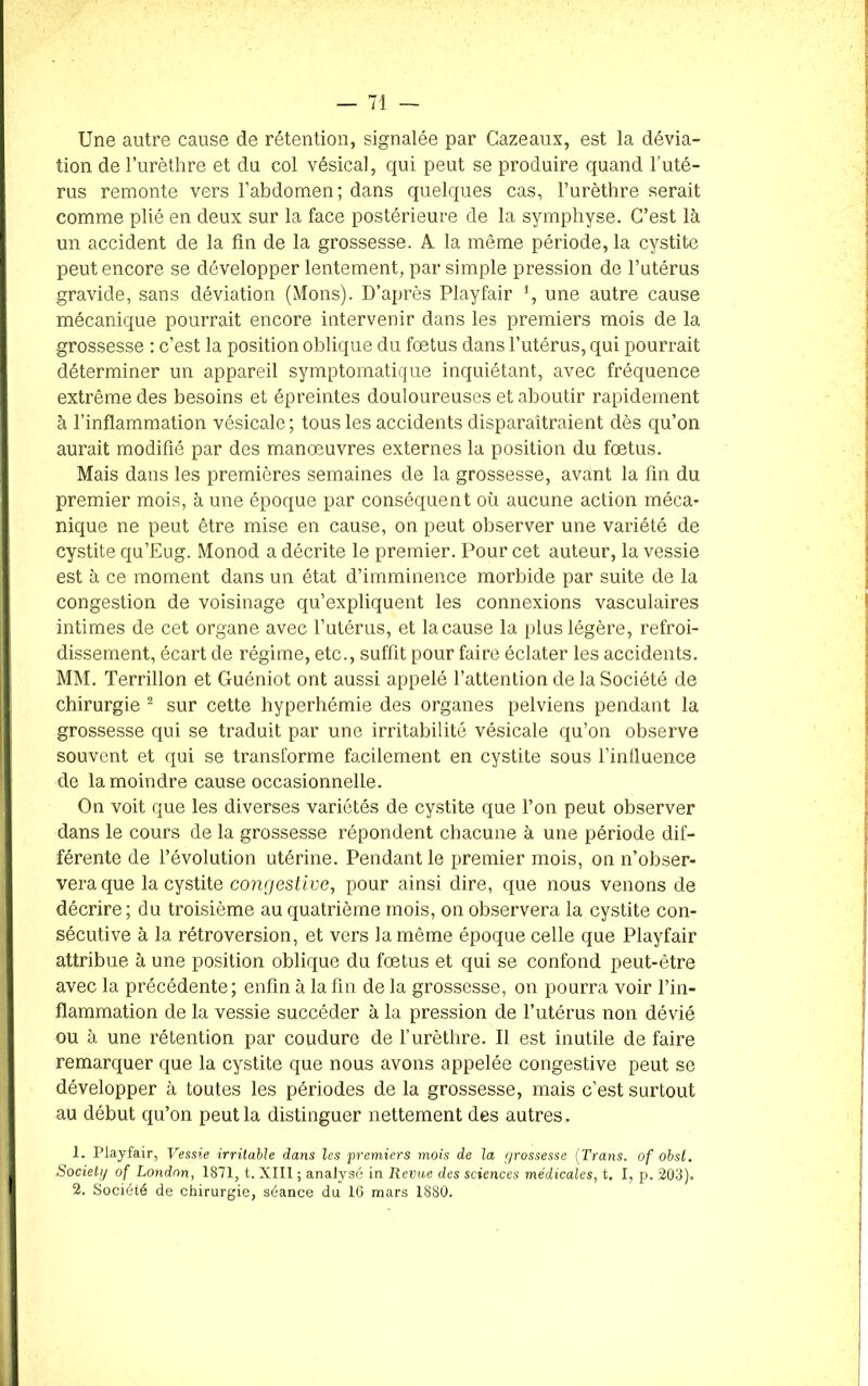 Une autre cause de rétention, signalée par Cazeaux, est la dévia- tion de l’urèthre et du col vésical, qui peut se produire quand l’uté- rus remonte vers l’abdomen; dans quelques cas, l’urèthre serait comme plié en deux sur la face postérieure de la symphyse. C’est là un accident de la fin de la grossesse. A la même période, la cystite peut encore se développer lentement, par simple pression de l’utérus gravide, sans déviation (Mons). D’après Playfair ', une autre cause mécanique pourrait encore intervenir dans les premiers mois de la grossesse : c’est la position oblique du foetus dans l’utérus, qui pourrait déterminer un appareil symptomatique inquiétant, avec fréquence extrême des besoins et épreintes douloureuses et aboutir rapidement à l’inflammation vésicale; tous les accidents disparaîtraient dès qu’on aurait modifié par des manœuvres externes la position du fœtus. Mais dans les premières semaines de la grossesse, avant la fin du premier mois, à une époque par conséquent où aucune action méca- nique ne peut être mise en cause, on peut observer une variété de cystite qu’Eug. Monod a décrite le premier. Pour cet auteur, la vessie est à ce moment dans un état d’imminence morbide par suite de la congestion de voisinage qu’expliquent les connexions vasculaires intimes de cet organe avec l’utérus, et la cause la plus légère, refroi- dissement, écart de régime, etc., suffit pour faire éclater les accidents. MM. Terrillon et Guéniot ont aussi appelé l’attention de la Société de chirurgie 1 2 sur cette hyperhémie des organes pelviens pendant la grossesse qui se traduit par une irritabilité vésicale qu’on observe souvent et qui se transforme facilement en cystite sous l’influence de la moindre cause occasionnelle. On voit que les diverses variétés de cystite que l’on peut observer dans le cours de la grossesse répondent chacune à une période dif- férente de l’évolution utérine. Pendant le premier mois, on n’obser- vera que la cystite congestive, pour ainsi dire, que nous venons de décrire; du troisième au quatrième mois, on observera la cystite con- sécutive à la rétroversion, et vers la même époque celle que Playfair attribue à une position oblique du fœtus et qui se confond peut-être avec la précédente; enfin à la fin de la grossesse, on pourra voir l’in- flammation de la vessie succéder à la pression de l’utérus non dévié ou à une rétention par coudure de l’urèthre. Il est inutile de faire remarquer que la cystite que nous avons appelée congestive peut se développer à toutes les périodes de la grossesse, mais c’est surtout au début qu’on peut la distinguer nettement des autres. 1. Playfair, Vessie irritable dans les premiers mois de la grossesse (Trans. of obst. Society of London, 1871, t. XIII ; analysé in Revue des sciences médicales, t. I, p. 203). 2. Société de chirurgie, séance du 16 mars 1880.