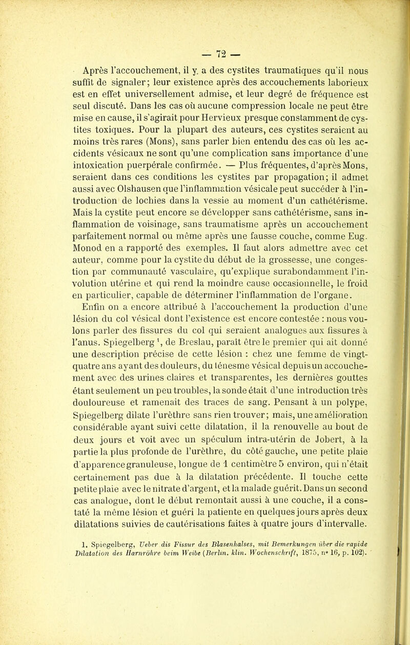Après l’accouchement, il y. a des cystites traumatiques qu'il nous suffit de signaler; leur existence après des accouchements laborieux est en effet universellement admise, et leur degré de fréquence est seul discuté. Dans les cas où aucune compression locale ne peut être mise en cause, il s’agirait pour Hervieux presque constamment de cys- tites toxiques. Pour la plupart des auteurs, ces cystites seraient au moins très rares (Mons), sans parler bien entendu des cas où les ac- cidents vésicaux ne sont qu’une complication sans importance d’une intoxication puerpérale confirmée. —• Plus fréquentes, d’après Mons, seraient dans ces conditions les cystites par propagation; il admet aussi avec Olshausenque rinflammation vésicale peut succéder à l’in- troduction de lochies dans la vessie au moment d’un cathétérisme. Mais la cystite peut encore se développer sans cathétérisme, sans in- flammation de voisinage, sans traumatisme après un accouchement parfaitement normal ou même après une fausse couche, comme Eug. Monod en a rapporté des exemples. Il faut alors admettre avec cet auteur, comme pour la cystite du début de la grossesse, une conges- tion par communauté vasculaire, qu’explique surabondamment l’in- volution utérine et qui rend la moindre cause occasionnelle, le froid en particulier, capable de déterminer l’inflammation de l’organe. Enfin on a encore attribué à l’accouchement la production d’une lésion du col vésical dont l’existence est encore contestée : nous vou- lons parler des fissures du col qui seraient analogues aux fissures à l’anus. Spiegelberg \ de Breslau, paraît être le premier qui ait donné une description précise de cette lésion : chez une femme de vingt- quatre ans ayant des douleurs, du ténesme vésical depuis un accouche- ment avec des urines claires et transparentes, les dernières gouttes étant seulement un peu troubles, la sonde était d’une introduction très douloureuse et ramenait des traces de sang. Pensant à un polype, Spiegelberg dilate l’urèthre sans rien trouver; mais, une amélioration considérable ayant suivi cette dilatation, il la renouvelle au bout de deux jours et voit avec un spéculum intra-utérin de Jobert, à la partie la plus profonde de l’urèthre, du côté gauche, une petite plaie d’apparence granuleuse, longue de 1 centimètres environ, qui n’était certainement pas due à la dilatation précédente. Il touche cette petite plaie avec le nitrate d’argent, et la malade guérit. Dans un second cas analogue, dont le début remontait aussi à une couche, il a cons- taté la même lésion et guéri la patiente en quelques jours après deux dilatations suivies de cautérisations faites à quatre jours d’intervalle. 1. Spiegelberg, Ueber dis Fissur des Dlasenhalses, mit Bemerlcungen liber die rapide Dilatation des Harnrôhre beim Weibe (Berlin. klin. Wochenschrift, 1875, n° 16, p. 102).