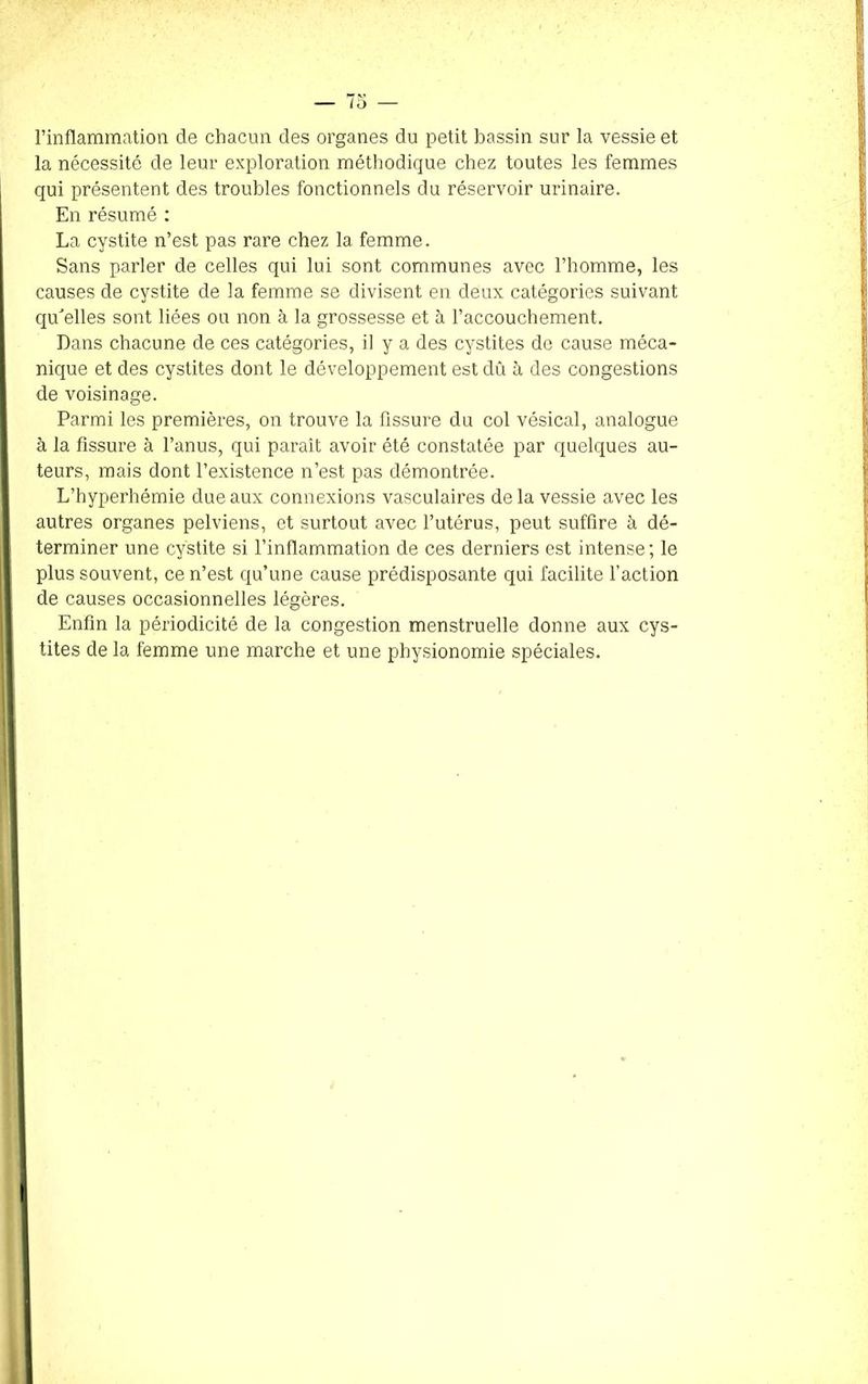 l’inflammation de chacun des organes du petit bassin sur la vessie et la nécessité de leur exploration méthodique chez toutes les femmes qui présentent des troubles fonctionnels du réservoir urinaire. En résumé : La cystite n’est pas rare chez la. femme. Sans parler de celles qui lui sont communes avec l’homme, les causes de cystite de la femme se divisent en deux catégories suivant qu'elles sont liées ou non à la grossesse et à l’accouchement. Dans chacune de ces catégories, il y a des cystites de cause méca- nique et des cystites dont le développement est dû à des congestions de voisinage. Parmi les premières, on trouve la fissure du col vésical, analogue à la fissure à l’anus, qui paraît avoir été constatée par quelques au- teurs, mais dont l’existence n’est pas démontrée. L’hyperhémie due aux connexions vasculaires de la vessie avec les autres organes pelviens, et surtout avec l’utérus, peut suffire à dé- terminer une cystite si l’inflammation de ces derniers est intense; le plus souvent, ce n’est qu’une cause prédisposante qui facilite l’action de causes occasionnelles légères. Enfin la périodicité de la congestion menstruelle donne aux cys- tites de la femme une marche et une physionomie spéciales.