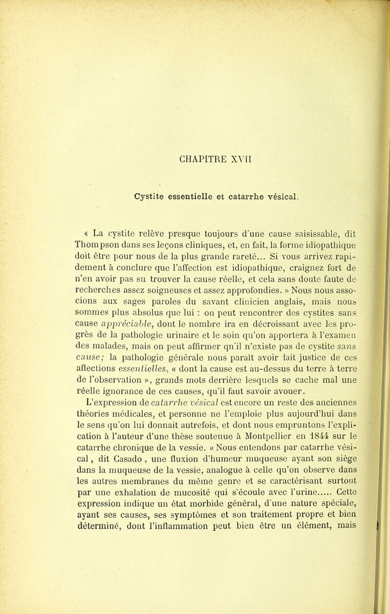 Cystite essentielle et catarrhe vésical. « La cystite relève presque toujours d’une cause saisissable, dit Thompson dans ses leçons cliniques, et. en fait, la forme idiopathique doit être pour nous de la plus grande rareté... Si vous arrivez rapi- dement à conclure que l’affection est idiopathique, craignez fort de n’en avoir pas su trouver la cause réelle, et cela sans doute faute de recherches assez soigneuses et assez approfondies. » Nous nous asso- cions aux sages paroles du savant clinicien anglais, mais nous sommes plus absolus que lui : on peut rencontrer des cystites sans cause appréciable, dont le nombre ira en décroissant avec les pro- grès de la pathologie urinaire et le soin qu’on apportera à l’examen des malades, mais on peut affirmer qn'il n’existe pas de cystite sans cause; la pathologie générale nous paraît avoir fait justice de ces affections essentielles, « dont la cause est au-dessus du terre à terre de l’observation », grands mots derrière lesquels se cache mal une réelle ignorance de ces causes, qu’il faut savoir avouer. L’expression de catarrhe vésical est encore un reste des anciennes théories médicales, et personne ne l’emploie plus aujourd’hui dans le sens qu’on lui donnait autrefois, et dont nous empruntons l’expli- cation à l’auteur d’une thèse soutenue à Montpellier en 1844 sur le catarrhe chronique de la vessie. « Nous entendons par catarrhe vési- cal , dit Gasado , une fluxion d’humeur muqueuse ayant son siège dans la muqueuse de la vessie, analogue à celle qu’on observe dans les autres membranes du même genre et se caractérisant surtout par une exhalation de mucosité qui s’écoule avec l’urine Cette expression indique un état morbide général, d’une nature spéciale, ayant ses causes, ses symptômes et son traitement propre et bien déterminé, dont l’inflammation peut bien être un élément, mais