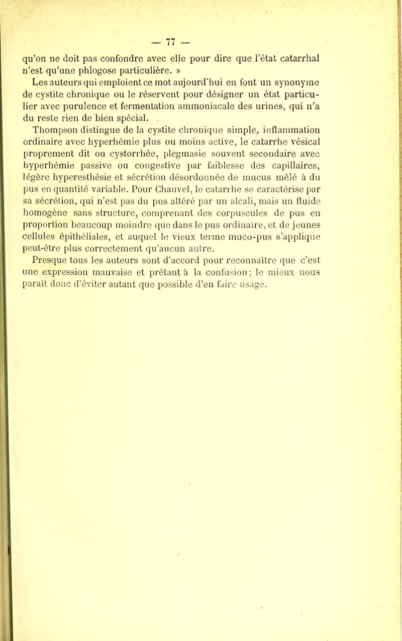 qu’on ne doit pas confondre avec elle pour dire que l’état catarrhal n’est qu’une phlogose particulière. » Les auteurs qui emploient ce mot aujourd’hui en font un synonyme de cystite chronique ou le réservent pour désigner un état particu- lier avec purulence et fermentation ammoniacale des urines, qui n’a du reste rien de bien spécial. . Thompson distingue de la cystite chronique simple, inflammation ordinaire avec hyperhémie plus ou moins active, le catarrhe vésical proprement dit ou cystorrhée, plegmasie souvent secondaire avec hyperhémie passive ou congestive par faiblesse des capillaires, légère hyperesthésie et sécrétion désordonnée de mucus mêlé à du pus en quantité variable. Pour Chauvel, le catarrhe se caractérise par sa sécrétion, qui n’est pas du pus altéré par un alcali, mais un fluide homogène sans structure, comprenant des corpuscules de pus en proportion beaucoup moindre que dans le pus ordinaire, et de jeunes cellules épithéliales, et auquel le vieux terme muco-pus s’applique peut-être plus correctement qu’aucun autre. Presque tous les auteurs sont d’accord pour reconnaître que c’est une expression mauvaise et prêtant à la confusion; le mieux nous parait donc d’éviter autant que possible d’en faire usage.