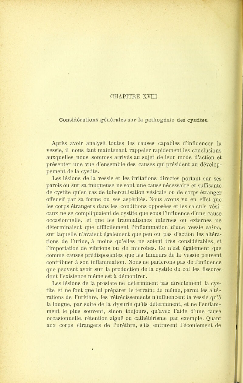 Considérations générales sur la patliogénie des cystites. Après avoir analysé toutes les causes capables d’influencer la vessie, il nous faut maintenant rappeler rapidement les conclusions auxquelles nous sommes arrivés au sujet de leur mode d’action et présenter une vue d’ensemble des causes qui président au dévelop- pement de la cystite. Les lésions de la vessie et les irritations directes portant sur ses parois ou sur sa muqueuse ne sont une cause nécessaire et suffisante de cystite qu’en cas de tuberculisation vésicale ou de corps étranger offensif par sa forme ou ses aspérités. Nous avons vu en effet que les corps étrangers dans les conditions opposées et les calculs vési- caux ne se compliquaient de cystite que sous l’influence d’une cause occasionnelle, et que les traumatismes internes ou externes ne déterminaient que difficilement l’inflammation d’une vessie saine, sur laquelle n’avaient également que peu ou pas d’action les altéra- tions de l’urine, à moins qu’elles ne soient très considérables, et l’importation de vibrions ou de microbes. Ce n’est également que comme causes prédisposantes que les tumeurs de la vessie peuvent contribuer à son inflammation. Nous ne parlerons pas de l'influence que peuvent avoir sur la production de la cystite du col les fissures dont l’existence même est à démontrer. Les lésions de la prostate ne déterminent pas directement la cys- tite et ne font que lui préparer le terrain; de même, parmi les alté- rations de l’urèthre, les rétrécissements n’influencent la vessie qu’à la longue, par suite de la dysurie qu’ils déterminent, et ne l’enflam- ment le plus souvent, sinon toujours, qu’avec l’aide d’une cause occasionnelle, rétention aiguë ou cathétérisme par exemple. Quant aux corps étrangers de l’urèthre, s’ils entravent l’écoulement de