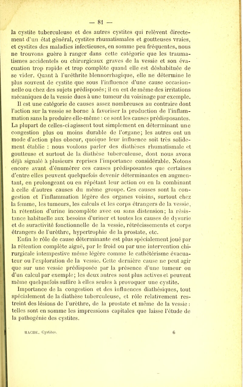 la cystite tuberculeuse et des autres cystites qui relèvent directe- ment d’un état général, cystites rhumatismales et goutteuses vraies, et cystites des maladies infectieuses, en somme peu fréquentes, nous ne trouvons guère à ranger dans cette catégorie que les trauma- tismes accidentels ou chirurgicaux graves de la vessie et son éva- cuation trop rapide et trop complète quand elle est déshabituée de se vider. Quant à l’uréthrite blennorrhagique, elle ne détermine le plus souvent de cystite que sous l’influence d’une cause occasion- nelle ou chez des sujets prédisposés; il en est de même des irritations mécaniques de la vessie dues à une tumeur du voisinage par exemple. Il est une catégorie de causes assez nombreuses au contraire dont l’action sur la vessie se borne à favoriser la production de l’inflam- mation sans la produire elle-même : ce sont les causes prédisposantes. La plupart de celles-ci agissent tout simplement en déterminant une congestion plus ou moins durable de l’organe; les autres ont un mode d’action plus obscur, quoique leur influence soit très solide- ment établie : nous voulons parler des diathèses rhumatismale et goutteuse et surtout de la diathèse tuberculeuse, dont nous avons déjà signalé à plusieurs reprises l’importance considérable. Notons encore avant d’énumérer ces causes prédisposantes que certaines d’entre elles peuvent quelquefois devenir déterminantes en augmen- tant, en prolongeant ou en répétant leur action ou en la combinant à celle d’autres causes du même groupe. Ces causes sont la con- gestion et l’inflammation légère des organes voisins, surtout chez la femme, les tumeurs, les calculs et les corps étrangers de la vessie, la rétention d’urine incomplète avec ou sans distension; la résis- tance habituelle aux besoins d’uriner et toutes les causes de dvsurie et de suractivité fonctionnelle de la vessie, rétrécissements et corps étrangers de l’urèthre, hypertrophie de la prostate, etc. Enfin le rôle de cause déterminante est plus spécialement joué par la rétention complète aiguë, par le froid ou par une intervention chi- rurgicale intempestive même légère comme le cathétérisme évacua- teur ou l’exploration de la vessie. Cette dernière cause ne peut agir que sur une vessie prédisposée par la présence d’une tumeur ou d’un calcul par exemple; les deux autres sont plus actives et peuvent même quelquefois suffire à elles seules à provoquer une cystite. Importance de la congestion et des influences diathésiques, tout spécialement de la diathèse tuberculeuse, et rôle l’elativement res- treint des lésions de l’urèthre, de la prostate et même de la vessie : telles sont en somme les impressions capitales que laisse l’étude de la pathogénie des cystites. HACHE. Cystites. 6