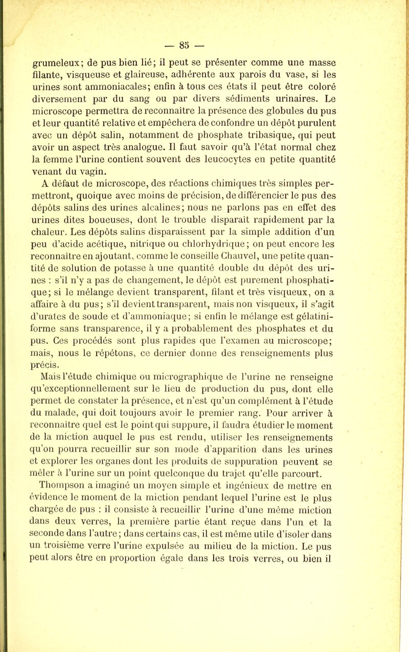 grumeleux; de pus bien lié; il peut se présenter comme une masse filante, visqueuse et glaireuse, adhérente aux parois du vase, si les urines sont ammoniacales; enfin à tous ces états il peut être coloré diversement par du sang ou par divers sédiments urinaires. Le microscope permettra de reconnaître la présence des globules du pus et leur quantité relative et empêchera de confondre un dépôt purulent avec un dépôt salin, notamment de phosphate tribasique, qui peut avoir un aspect très analogue. Il faut savoir qu’à l’état normal chez la femme l’urine contient souvent des leucocytes en petite quantité venant du vagin. A défaut de microscope, des réactions chimiques très simples per- mettront, quoique avec moins de précision, de différencier le pus des dépôts salins des urines alcalines; nous ne parlons pas en effet des urines dites boueuses, dont le trouble disparait rapidement par la chaleur. Les dépôts salins disparaissent par la simple addition d’un peu d’acide acétique, nitrique ou chlorhydrique; on peut encore les reconnaître en ajoutant, comme le conseille Ghauvel, une petite quan- tité de solution de potasse à une quantité double du dépôt des uri- nes : s’il n’y a pas de changement, le dépôt est purement phosphati- que; si le mélange devient transparent, filant et très visqueux, on a affaire à du pus; s’il devient transparent, mais non visqueux, il s’agit d’urates de soude et d’ammoniaque; si enfin le mélange est gélatini- forme sans transparence, il y a probablement des phosphates et du pus. Ges procédés sont plus rapides que l’examen au microscope; mais, nous le répétons, ce dernier donne des renseignements plus précis. Mais l’étude chimique ou micrographique de l’urine ne renseigne qu’exceptionnellement sur le lieu de production du pus, dont elle permet de constater la présence, et n’est qu’un complément à l’étude du malade, qui doit toujours avoir le premier rang. Pour arriver à reconnaître quel est le point qui suppure, il faudra étudier le moment de la miction auquel le pus est rendu, utiliser les renseignements qu’on pourra recueillir sur son mode d’apparition dans les urines et explorer les organes dont les produits de suppuration peuvent se mêler à l’urine sur un point quelconque du trajet qu’elle parcourt. Thompson a imaginé un moyen simple et ingénieux de mettre en évidence le moment de la miction pendant lequel l’urine est le plus chargée de pus : il consiste à recueillir l’urine d’une même miction dans deux verres, la première partie étant reçue dans l’un et la seconde dans l’autre; dans certains cas, il est même utile d’isoler dans un troisième verre l’urine expulsée au milieu de la miction. Le pus peut alors être en proportion égaie dans les trois verres, ou bien il