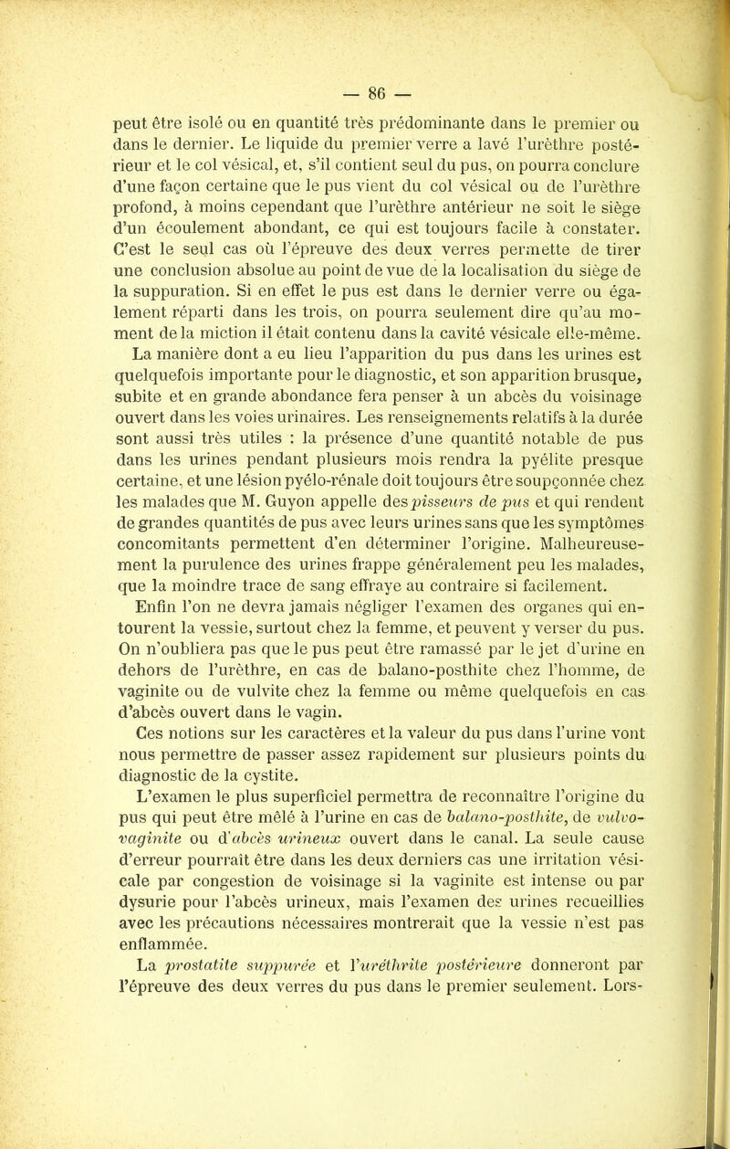 peut être isolé ou en quantité très prédominante dans le premier ou dans le dernier. Le liquide du premier verre a lavé l’urèthre posté- rieur et le col vésical, et, s’il contient seul du pus, on pourra conclure d’une façon certaine que le pus vient du col vésical ou de l’urèthre profond, à moins cependant que l’urèthre antérieur ne soit le siège d’un écoulement abondant, ce qui est toujours facile à constater. C’est le seul cas où l’épreuve des deux verres permette de tirer une conclusion absolue au point de vue de la localisation du siège de la suppuration. Si en effet le pus est dans le dernier verre ou éga- lement réparti dans les trois, on pourra seulement dire qu’au mo- ment delà miction il était contenu dans la cavité vésicale elle-même. La manière dont a eu lieu l’apparition du pus dans les urines est quelquefois importante pour le diagnostic, et son apparition brusque, subite et en grande abondance fera penser à un abcès du voisinage ouvert dans les voies urinaires. Les renseignements relatifs à la durée sont aussi très utiles : la présence d’une quantité notable de pus dans les urines pendant plusieurs mois rendra la pyélite presque certaine, et une lésion pyélo-rénale doit toujours être soupçonnée chez les malades que M. Guyon appelle despisseurs de pus et qui rendent de grandes quantités de pus avec leurs urines sans que les symptômes concomitants permettent d’en déterminer l’origine. Malheureuse- ment la purulence des urines frappe généralement peu les malades, que la moindre trace de sang effraye au contraire si facilement. Enfin l’on ne devra jamais négliger l’examen des organes qui en- tourent la vessie, surtout chez la femme, et peuvent y verser du pus. On n’oubliera pas que le pus peut être ramassé par le jet d’urine en dehors de l’urèthre, en cas de balano-posthite chez l’homme, de vaginite ou de vulvite chez la femme ou même quelquefois en cas d’abcès ouvert dans le vagin. Ces notions sur les caractères et la valeur du pus dans l’urine vont nous permettre de passer assez rapidement sur plusieurs points du diagnostic de la cystite. L’examen le plus superficiel permettra de reconnaître l’origine du pus qui peut être mêlé à l’urine en cas de balano-posthite, de vulvo- vaginite ou d’abcès urineux ouvert dans le canal. La seule cause d’erreur pourrait être dans les deux derniers cas une irritation vési- cale par congestion de voisinage si la vaginite est intense ou par dysurie pour l’abcès urineux, mais l’examen des urines recueillies avec les précautions nécessaires montrerait que la vessie n’est pas enflammée. La prostatite suppurée et Vuréthrite postérieure donneront par l’épreuve des deux verres du pus dans le premier seulement. Lors-