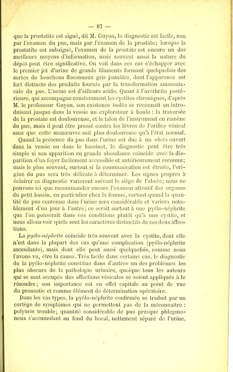 que la prostatite est aiguë, dit M. Guyon, le diagnostic est facile, non par l’examen du pus, mais par l’examen de la prostate; lorsque la prostatite est subaiguë, l’examen de la prostate est encore un des meilleurs moyens d’information, mais souvent aussi la nature du dépôt peut être significative. On voit dans ces cas s’échapper avec le premier jet d’urine de grands filaments formant quelquefois des sortes de bouchons floconneux gris jaunâtre, dont l’apparence est fort distincte des produits fournis par la transformation ammonia- cale du pus. L’urine est d’ailleurs acide. Quant à l’uréthrite posté- rieure, qui accompagne constamment les cystites chroniques, d’après M. le professeur Guyon, son existence isolée se reconnaît en intro- duisant jusque dans la vessie un explorateur à boule : la traversée de la prostate est douloureuse, et le talon de l’instrument en ramène du pus, mais il peut être pressé contre les lèvres de l’orifice vésical sans que cette manœuvre soit plus douloureuse qu’à l’état normal. Quand la présence du pus dans l’urine est due à un abcès ouvert dans la vessie ou dans le bassinet, le diagnostic peut être très simple si son apparition en grande abondance coïncide avec la dis- parition d’un foyer facilement accessible et antérieurement reconnu; mais le plus souvent, surtout si la communication est étroite, l’ori- gine du pus sera très délicate à déterminer. Les signes propres à éclairer ce diagnostic varieront suivant le siège de l’abcès; nous ne pouvons ici que recommander encore l’examen attentif des organes du petit bassin, en particulier chez la femme, surtout quand la quan- tité de pus contenue dans l’urine sera considérable et variera nota- blement d’un jour à l’autre; ce serait surtout à une pyélo-néphrite que l’on penserait dans ces conditions plutôt qu’à une cystite, et nous allons voir quels sont les caractères distinctifs de ces deux affec- tions. La pyélo-néphrite coïncide très souvent avec la cystite, dont elle n’est dans la plupart des cas qu’une complication (pyélo-néphrite ascendante), mais dont elle peut aussi quelquefois, comme nous l’avons vu, être la cause. Très facile dans certains cas, le diagnostic de la pyélo-néphrite constitue dans d’autres un des problèmes les plus obscurs de la pathologie urinaire, quoique tous les auteurs qui se sont occupés des affections vésicales se soient appliqués à le résoudre; son importance est en effet capitale au point de vue du pronostic et comme élément de détermination opératoire. Dans les cas types, la pyélo-néphrite confirmée se traduit par un cortège de symptômes qui ne permettent pas de la méconnaître : polyurie trouble; quantité considérable de pus presque phlegmo- neux s’accumulant au fond du bocal, nettement séparé de l’urine,