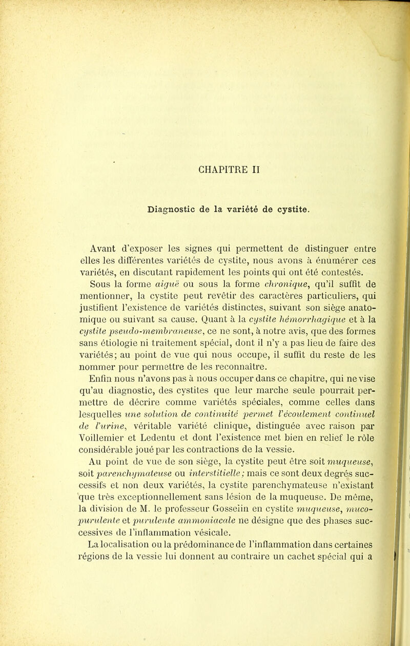 Diagnostic de la variété de cystite. Avant d’exposer les signes qui permettent de distinguer entre elles les différentes variétés de cystite, nous avons à énumérer ces variétés, en discutant rapidement les points qui ont été contestés. Sous la forme aiguë ou sous la forme chronique, qu’il suffit de mentionner, la cystite peut revêtir des caractères particuliers, qui justifient l’existence de variétés distinctes, suivant son siège anato- mique ou suivant sa cause. Quant à la cystite hémorrhagique et à la cystite pseudo-membraneuse, ce ne sont, à notre avis, que des formes sans étiologie ni traitement spécial, dont il n’y a pas lieu de faire des variétés; au point de vue qui nous occupe, il suffit du reste de les nommer pour permettre de les reconnaître. Enfin nous n’avons pas à nous occuper dans ce chapitre, qui ne vise qu’au diagnostic, des cystites que leur marche seule pourrait per- mettre de décrire comme variétés spéciales, comme celles dans lesquelles une solution de continuité permet Vécoulement continuel de l'urine, véritable variété clinique, distinguée avec raison par Voillemier et Ledentu et dont l’existence met bien en relief le rôle considérable joué par les contractions de la vessie. Au point de vue de son siège, la cystite peut être soit muqueuse, soit parenchymateuse ou interstitielle ; mais ce sont deux degrés suc- cessifs et non deux variétés, la cystite parenchymateuse n’existant que très exceptionnellement sans lésion de la muqueuse. De même, la division de M. le professeur Gosselin en cystite muqueuse, muco- purulente et purulente ammoniacale ne désigne que des phases suc- cessives de l’inflammation vésicale. La localisation ou la prédominance de l’inflammation dans certaines régions de la vessie lui donnent au contraire un cachet spécial qui a