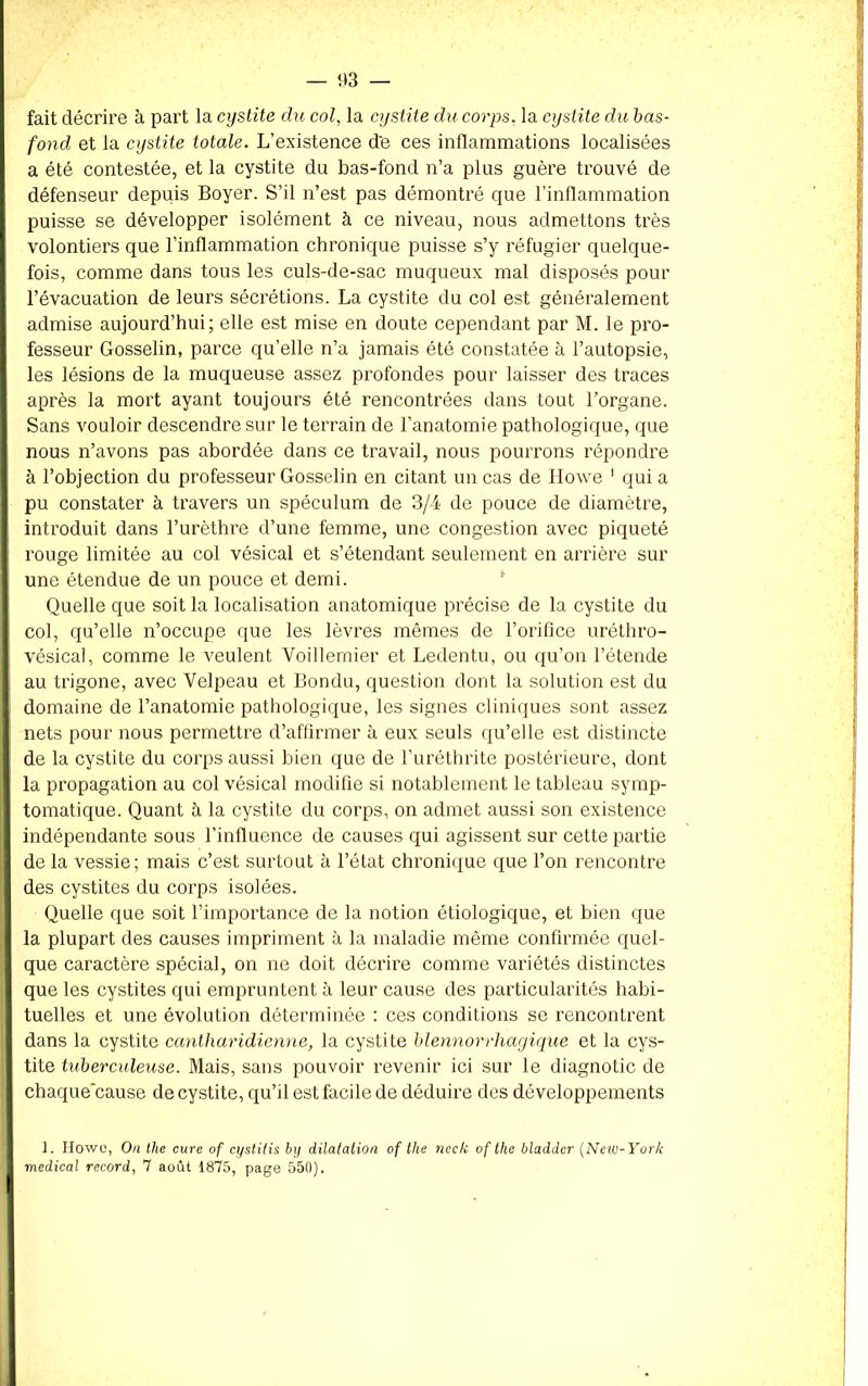 fait décrire à part la cystite du col, la cystite du corps, la cystite du bas- fond et la cystite totale. L’existence d'e ces inflammations localisées a été contestée, et la cystite du bas-fond n’a plus guère trouvé de défenseur depuis Boyer. S’il n’est pas démontré que l’inflammation puisse se développer isolément à ce niveau, nous admettons très volontiers que l’inflammation chronique puisse s’y réfugier quelque- fois, comme dans tous les culs-de-sac muqueux mal disposés pour l’évacuation de leurs sécrétions. La cystite du col est généralement admise aujourd’hui; elle est mise en doute cependant par M. le pro- fesseur Gosselin, parce qu’elle n’a jamais été constatée à l’autopsie, les lésions de la muqueuse assez profondes pour laisser des traces après la mort ayant toujours été rencontrées dans tout l’organe. Sans vouloir descendre sur le terrain de l’anatomie pathologique, que nous n’avons pas abordée dans ce travail, nous pourrons répondre à l’objection du professeur Gosselin en citant un cas de Howe 1 qui a pu constater à travers un spéculum de 3/4 de pouce de diamètre, introduit dans l’urèthre d’une femme, une congestion avec piqueté rouge limitée au col vésical et s’étendant seulement en arrière sur une étendue de un pouce et demi. Quelle que soit la localisation anatomique précise de la cystite du col, qu’elle n’occupe que les lèvres mêmes de l’orifice uréthro- vésical, comme le veulent Voillemier et Ledentu, ou qu’on l’étende au trigone, avec Velpeau et Bondu, question dont la solution est du domaine de l’anatomie pathologique, les signes cliniques sont assez nets pour nous permettre d’affirmer à eux seuls qu’elle est distincte de la cystite du corps aussi bien que de l’uréthrite postérieure, dont la propagation au col vésical modifie si notablement le tableau symp- tomatique. Quant à la cystite du corps, on admet aussi son existence indépendante sous l’influence de causes qui agissent sur cette partie de la vessie; mais c’est surtout à l’état chronique que l’on rencontre des cystites du corps isolées. Quelle que soit l’importance de la notion étiologique, et bien que la plupart des causes impriment à la maladie même confirmée quel- que caractère spécial, on ne doit décrire comme variétés distinctes que les cystites qui empruntent à leur cause des particularités habi- tuelles et une évolution déterminée : ces conditions se rencontrent dans la cystite cantharidienne, la cystite blennorrliagique et la cys- tite tuberculeuse. Mais, sans pouvoir revenir ici sur le diagnotic de chaque'cause de cystite, qu’il est facile de déduire des développements t. Howc, On the cure of cystitis b y dilatation of the ncck of the bladdcr (New-York medical record, 7 août 1875, page 550).