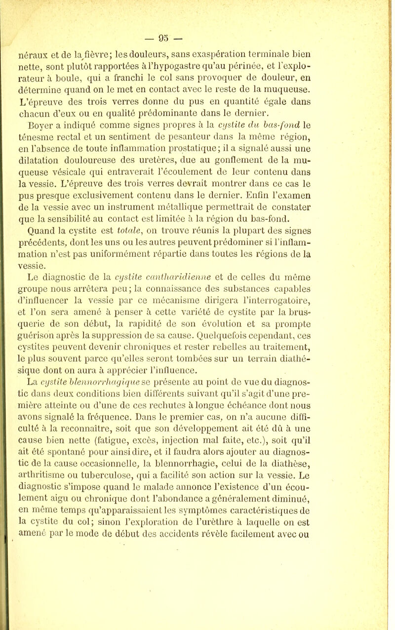 néraux et de la/ièvre; les douleurs, sans exaspération terminale bien nette, sont plutôt rapportées àl’hypogastre qu’au périnée, et l'explo- rateur à boule, qui a franchi le col sans provoquer de douleur, en détermine quand on le met en contact avec le reste de la muqueuse. L’épreuve des trois verres donne du pus en quantité égale dans chacun d’eux ou en qualité prédominante dans le dernier. Boyer a indiqué comme signes propres à la cystite du bas-fond le ténesme rectal et un sentiment de pesanteur dans la même région, en l’absence de toute inflammation prostatique; il a signalé aussi une dilatation douloureuse des uretères, due au gonflement de la mu- queuse vésicale qui entraverait l’écoulement de leur contenu dans la vessie. L’épreuve des trois verres devrait montrer dans ce cas le pus presque exclusivement contenu dans le dernier. Enfin l’examen de la vessie avec un instrument métallique permettrait de constater que la sensibilité au contact est limitée à la région du bas-fond. Quand la cystite est totale, on trouve réunis la plupart des signes précédents, dont les uns ou les autres peuvent prédominer si l'inflam- mation n’est pas uniformément répartie dans toutes les régions de la vessie. Le diagnostic de la cystite cantliaridienne et de celles du même groupe nous arrêtera peu ; la connaissance des substances capables d’influencer la vessie par ce mécanisme dirigera l’interrogatoire, et l’on sera amené à penser à cette variété de cystite par la brus- querie de son début, la rapidité de son évolution et sa prompte guérison après la suppression de sa cause. Quelquefois cependant, ces cystites peuvent devenir chroniques et rester rebelles au traitement, le plus souvent parce qu’elles seront tombées sur un terrain diathé- sique dont on aura à apprécier l’influence. La cystite blennorrhagique se présente au point de vue du diagnos- tic dans deux conditions bien différents suivant qu’il s’agit d’une pre- mière atteinte ou d’une de ces rechutes à longue échéance dont nous avons signalé la fréquence. Dans le premier cas, on n’a aucune diffi- culté à la reconnaître, soit que son développement ait été dû à une cause bien nette (fatigue, excès, injection mal faite, etc.), soit qu’il ait été spontané pour ainsi dire, et il faudra alors ajouter au diagnos- tic de la cause occasionnelle, la blennorrhagie, celui de la diathèse, arthritisme ou tuberculose, qui a facilité son action sur la vessie. Le diagnostic s’impose quand le malade annonce l’existence d’un écou- lement aigu ou chronique dont l’abondance a généralement diminué, en même temps qu’apparaissaient les symptômes caractéristiques de la cystite du col; sinon l’exploration de l’urèthre à laquelle on est amené par le mode de début des accidents révèle facilement avec ou