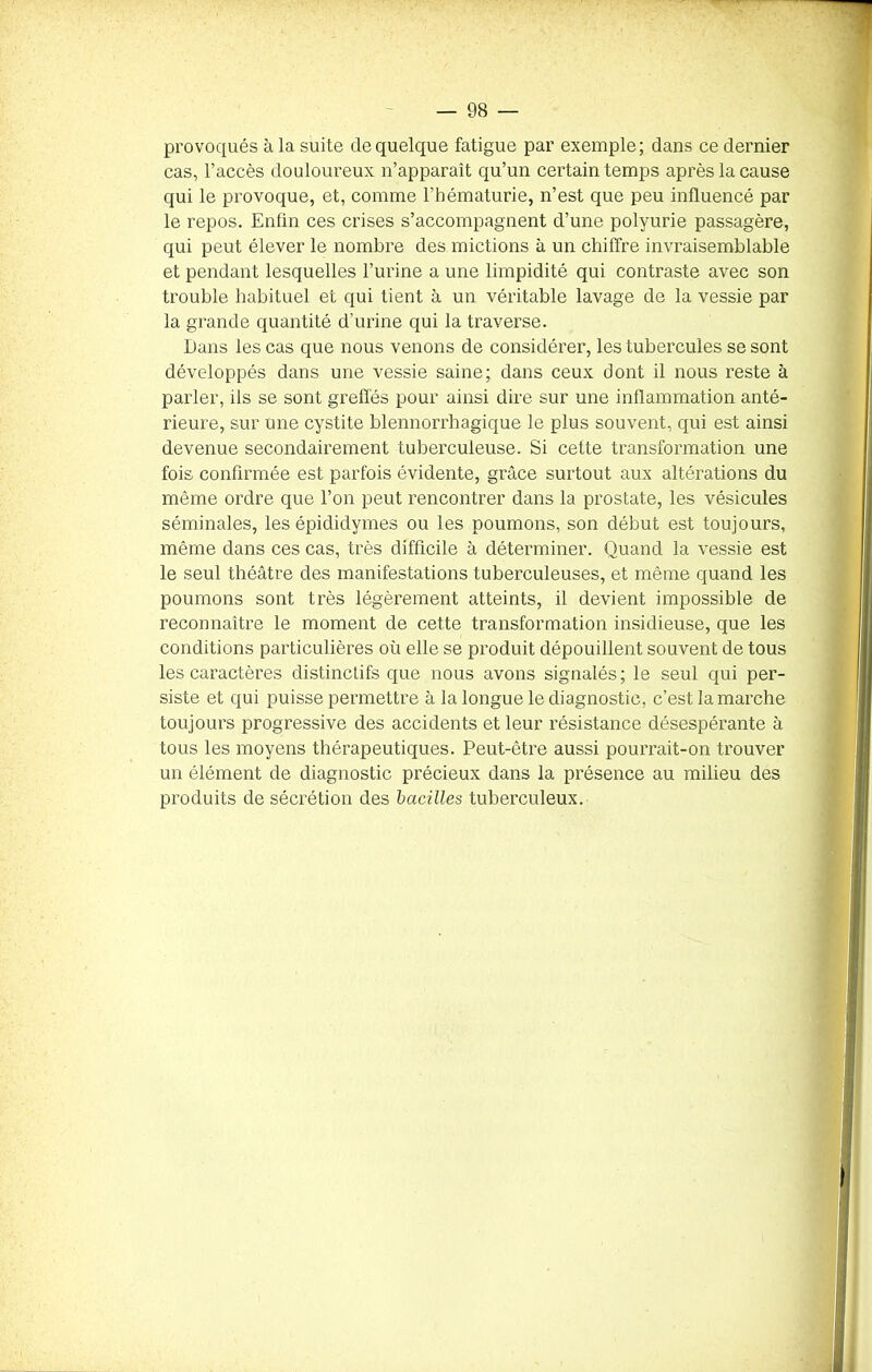 provoqués à la suite de quelque fatigue par exemple; dans ce dernier cas, l’accès douloureux n’apparaît qu’un certain temps après la cause qui le provoque, et, comme l’hématurie, n’est que peu influencé par le repos. Enfin ces crises s’accompagnent d’une polyurie passagère, qui peut élever le nombre des mictions à un chiffre invraisemblable et pendant lesquelles l’urine a une limpidité qui contraste avec son trouble habituel et qui tient à un véritable lavage de la vessie par la grande quantité d'urine qui la traverse. Dans les cas que nous venons de considérer, les tubercules se sont développés dans une vessie saine; dans ceux dont il nous reste à parler, ils se sont greffés pour ainsi dire sur une inflammation anté- rieure, sur une cystite blennorrhagique le plus souvent, qui est ainsi devenue secondairement tuberculeuse. Si cette transformation une fois confirmée est parfois évidente, grâce surtout aux altérations du même ordre que l’on peut rencontrer dans la prostate, les vésicules séminales, les épididymes ou les poumons, son début est toujours, même dans ces cas, très difficile à déterminer. Quand la vessie est le seul théâtre des manifestations tuberculeuses, et même quand les poumons sont très légèrement atteints, il devient impossible de reconnaître le moment de cette transformation insidieuse, que les conditions particulières où elle se produit dépouillent souvent de tous les caractères distinctifs que nous avons signalés; le seul qui per- siste et qui puisse permettre à la longue le diagnostic, c’est la marche toujours progressive des accidents et leur résistance désespérante à tous les moyens thérapeutiques. Peut-être aussi pourrait-on trouver un élément de diagnostic précieux dans la présence au milieu des produits de sécrétion des bacilles tuberculeux.