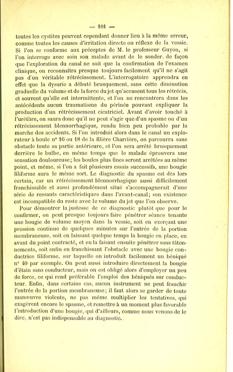 toutes les cystites peuvent cependant donner lieu à la même erreur, comme toutes les causes d’irritation directe ou réflexe de la vessie. Si l’on se conforme aux préceptes de M. le professeur Guyon, si l’on interroge avec soin son malade avant de le sonder, de façon que l’exploration du canal ne soit que la confirmation de l’examen clinique, on reconnaîtra presque toujours facilement qu’il ne s’agit pas d’un véritable rétrécissement. L’interrogatoire apprendra en effet que la dysurie a débuté brusquement, sans cette diminution graduelle du volume et de la force du jet qu’accusent tous les rétrécis, et souvent qu’elle est intermittente, et l’on ne rencontrera dans les antécédents aucun traumatisme du périnée pouvant expliquer la production d’un rétrécissement cicatriciel. Avant d’avoir touché à l’urèthre, on saura donc qu’il ne peut s’agir que d’un spasme ou d’un rétrécissement blennorrhagique, rendu bien peu probable par la marche des accidents. Si l’on introduit alors dans le canal un explo- rateur à boule n° 10 ou 18 de la filière Charrière, on parcourra sans obstacle toute sa partie antérieure, et l’on sera arrêté brusquement derrière le bulbe, en même temps que le malade éprouvera une sensation douloureuse; les boules plus fines seront arrêtées au même point, et même, si l’on a fait plusieurs essais successifs, une bougie filiforme aura le même sort. Le diagnostic du spasme est dès lors certain, car un rétrécissement blennorrhagique aussi difficilement franchissable et aussi profondément situé s’accompagnerait d’une série de ressauts caractéristiques dans l’avant-canal; son existence est incompatible du reste avec le volume du jet que l’on observe. Pour démontrer la justesse de ce diagnostic plutôt que pour le confirmer, on peut presque toujours faire pénétrer séance tenante une bougie de volume moyen dans la vessie, soit en exerçant une pression continue de quelques minutes sur l’entrée de la portion membraneuse, soit en laissant quelque temps la bougie en place, en avant du point contracté, et en la faisant ensuite pénétrer sans tâton- nements, soit enfin en franchissant l’obstacle avec une bougie con- ductrice filiforme, sur laquelle on introduit facilement un béniqué n° 40 par exemple. On peut aussi introduire directement la bougie d’étain sans conducteur, mais on est obligé alors d’employer un peu de force, ce qui rend préférable l’emploi des béniqués sur conduc- teur. Enfin, dans certains cas, aucun instrument ne peut franchir l’entrée de la portion membraneuse; il faut alors se garder de toute manœuvre violente, ne pas même multiplier les tentatives, qui exagèrent encore le spasme, et remettre à un moment plus favorable l’introduction d’une bougie, qui d’ailleurs, comme nous venons de le dire, n’est pas indispensable au diagnostic.