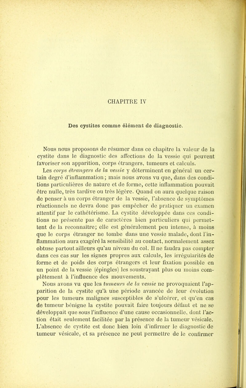 Des cystites comme élément de diagnostic. Nous nous proposons de résumer dans ce chapitre la valeur de la cystite dans le diagnostic des affections de la vessie qui peuvent favoriser son apparition, corps étrangers, tumeurs et calculs. Les corps étrangers de la vessie y déterminent en général un cer- tain degré d’inflammation ; mais nous avons vu que, dans des condi- tions particulières de nature et de forme, cette inflammation pouvait être nulle, très tardive ou très légère. Quand on aura quelque raison de penser à un corps étranger de la vessie, l’absence de symptômes réactionnels ne devra donc pas empêcher de pratiquer un examen attentif par le cathétérisme. La cystite développée dans ces condi- tions ne présente pas de caractères bien particuliers qui permet- tent de la reconnaître; elle est généralement peu intense, à moins que le corps étranger ne tombe dans une vessie malade, dont l’in- flammation aura exagéré la sensibilité au contact, normalement assez obtuse partout ailleurs qu’au niveau du col. Ilne faudra pas compter dans ces cas sur les signes propres aux calculs, les irrégularités de forme et de poids des corps étrangers et leur fixation possible en un point de la vessie (épingles) les soustrayant plus ou moins com- plètement à l’influence des mouvements. Nous avons vu que les tumeurs de la vessie ne provoquaient l’ap- parition de la cystite qu’à une période avancée de leur évolution pour les tumeurs malignes susceptibles de s’ulcérer, et qu’en cas de tumeur bénigne la cystite pouvait faire toujours défaut et ne se développait que sous l’influence d’une cause occasionnelle, dont l’ac- tion était seulement facilitée par la présence de la tumeur vésicale. L’absence de cystite est donc bien loin d’infirmer le diagnostic de tumeur vésicale, et sa présence ne peut permettre de le confirmer