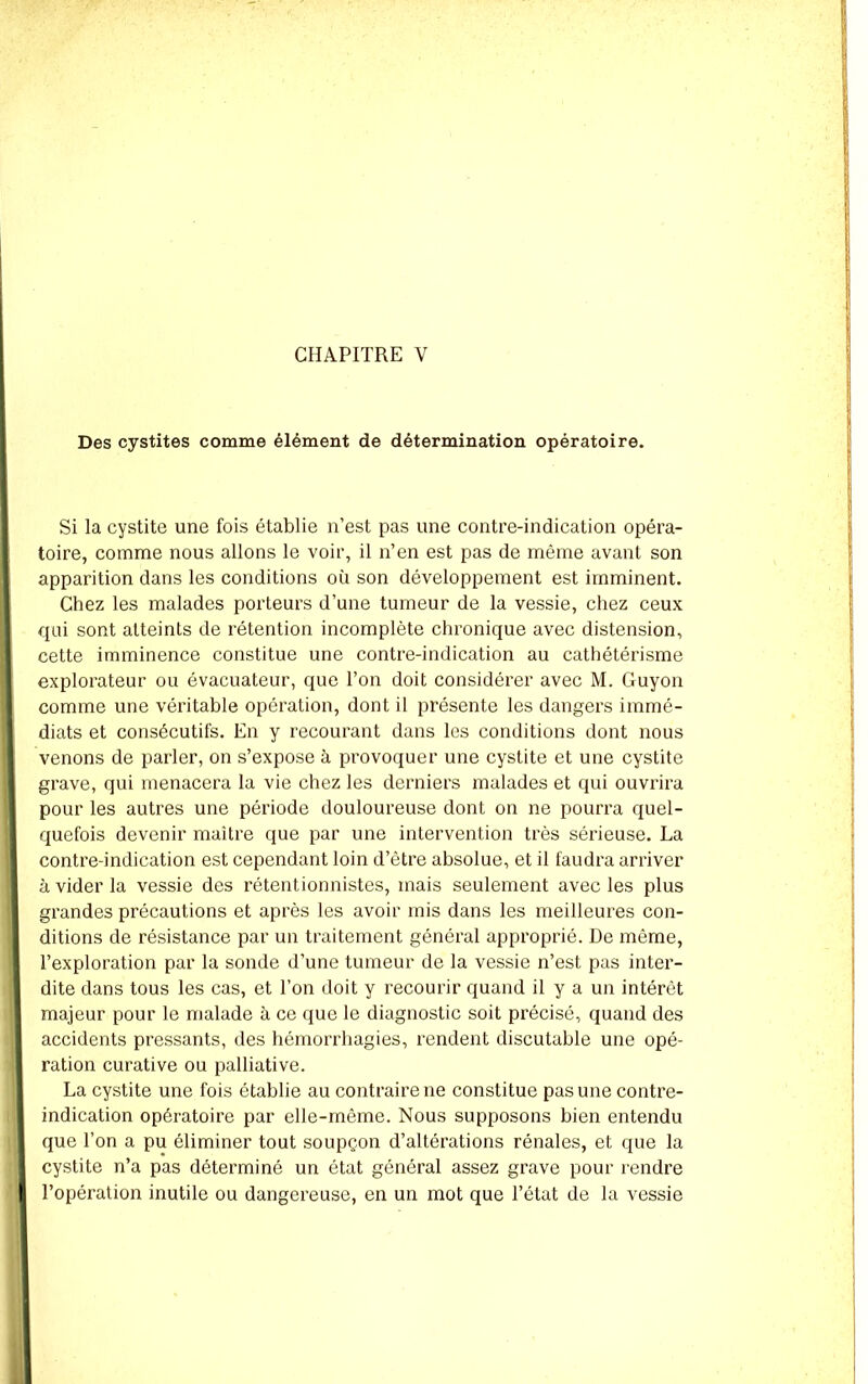 Des cystites comme élément de détermination opératoire. Si la cystite une fois établie n’est pas une contre-indication opéra- toire, comme nous allons le voir, il n’en est pas de même avant son apparition dans les conditions où son développement est imminent. Chez les malades porteurs d’une tumeur de la vessie, chez ceux qui sont atteints de rétention incomplète chronique avec distension, cette imminence constitue une contre-indication au cathétérisme explorateur ou évacuateur, que Ton doit considérer avec M. Guyon comme une véritable opération, dont il présente les dangers iimné- I diats et consécutifs. En y recourant dans les conditions dont nous || venons de parler, on s’expose à provoquer une cystite et une cystite grave, qui menacera la vie chez les derniers malades et qui ouvrira pour les autres une période douloureuse dont on ne pourra quel- quefois devenir maître que par une intervention très sérieuse. La contre-indication est cependant loin d’être absolue, et il faudra arriver il à vider la vessie des rétentionnistes, mais seulement avec les plus grandes précautions et après les avoir mis dans les meilleures con- ditions de résistance par un traitement général approprié. De même, l’exploration par la sonde d’une tumeur de la vessie n’est pas inter- dite dans tous les cas, et Ton doit y recourir quand il y a un intérêt majeur pour le malade à ce que le diagnostic soit précisé, quand des accidents pressants, des hémorrhagies, rendent discutable une opé- ration curative ou palliative. La cystite une fois établie au contraire ne constitue pas une contre- indication opératoire par elle-même. Nous supposons bien entendu ( que Ton a pu éliminer tout soupçon d’altérations rénales, et que la : cystite n’a pas déterminé un état général assez grave pour rendre I l’opération inutile ou dangereuse, en un mot que l’état de la vessie