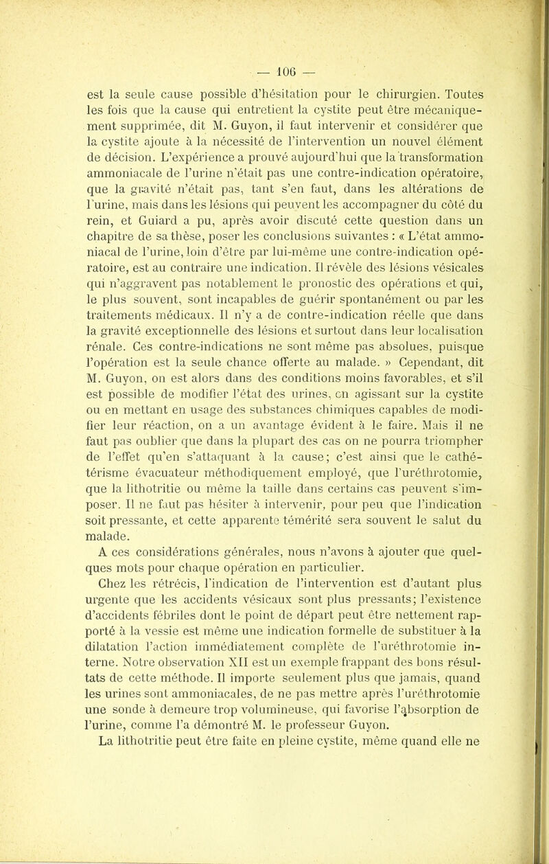 est la seule cause possible d’hésitation pour le chirurgien. Toutes les fois que la cause qui entretient la cystite peut être mécanique- ment supprimée, dit M. Guyon, il faut intervenir et considérer que la cystite ajoute à la nécessité de l’intervention un nouvel élément de décision. L’expérience a prouvé aujourd’hui que la transformation ammoniacale de l’urine n’était pas une contre-indication opératoire, que la gravité n’était pas, tant s’en faut, dans les altérations de l’urine, mais dans les lésions qui peuvent les accompagner du côté du rein, et Guiard a pu, après avoir discuté cette question dans un chapitre de sa thèse, poser les conclusions suivantes : « L’état ammo- niacal de l’urine, loin d’être par lui-même une contre-indication opé- ratoire, est au contraire une indication. 11 révèle des lésions vésicales qui n’aggravent pas notablement le pronostic des opérations et qui, le plus souvent, sont incapables de guérir spontanément ou par les traitements médicaux. Il n’y a de contre-indication réelle que dans la gravité exceptionnelle des lésions et surtout dans leur localisation rénale. Ces contre-indications ne sont même pas absolues, puisque l’opération est la seule chance offerte au malade. » Cependant, dit M. Guyon, on est alors dans des conditions moins favorables, et s’il est possible de modifier l’état des urines, en agissant sur la cystite ou en mettant en usage des substances chimiques capables de modi- fier leur réaction, on a un avantage évident à le faire. Mais il ne faut pas oublier que dans la plupart des cas on ne pourra triompher de l’effet qu’en s’attaquant à la cause ; c’est ainsi que le cathé- térisme évacuateur méthodiquement employé, que furéthrotomie, que la lithotritie ou même la taille dans certains cas peuvent s'im- poser. Il ne faut pas hésiter à intervenir, pour peu que l’indication soit pressante, et cette apparente témérité sera souvent le salut du malade. A ces considérations générales, nous n’avons à ajouter que quel- ques mots pour chaque opération en particulier. Chez les rétrécis, l'indication de l’intervention est d’autant plus urgente que les accidents vésicaux sont plus pressants; l’existence d’accidents fébriles dont le point de départ peut être nettement rap- porté à la vessie est même une indication formelle de substituer à la dilatation l’action immédiatement complète de l’uréthrotomie in- terne. Notre observation NII est un exemple frappant des bons résul- tats de cette méthode. Il importe seulement plus que jamais, quand les urines sont ammoniacales, de ne pas mettre après Furéthrotomie une sonde à demeure trop volumineuse, qui favorise l’absorption de l’urine, comme Fa démontré M. le professeur Guyon. La lithotritie peut être faite en pleine cystite, même quand elle ne