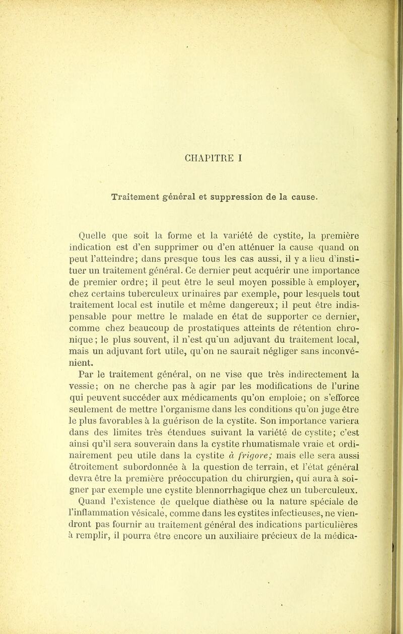 Traitement général et suppression de la cause. Quelle que soit la forme et la variété de cystite, la première indication est d’en supprimer ou d’en atténuer la cause quand on peut l’atteindre; dans presque tous les cas aussi, il y a lieu d’insti- tuer un traitement général. Ce dernier peut acquérir une importance de premier ordre; il peut être le seul moyen possible à employer, chez certains tuberculeux urinaires par exemple, pour lesquels tout traitement local est inutile et même dangereux; il peut être indis- pensable pour mettre le malade en état de supporter ce dernier, comme chez beaucoup de prostatiques atteints de rétention chro- nique ; le plus souvent, il n’est qu'un adjuvant du traitement local, mais un adjuvant fort utile, qu’on ne saurait négliger sans inconvé- nient. Par le traitement général, on ne vise que très indirectement la vessie; on ne cherche pas à agir par les modifications de l’urine qui peuvent succéder aux médicaments qu’on emploie; on s’efforce seulement de mettre l’organisme dans les conditions qu’on juge être le plus favorables à la guérison de la cystite. Son importance variera dans des limites très étendues suivant la variété de cystite; c’est ainsi qu’il sera souverain dans la cystite rhumatismale vraie et ordi- nairement peu utile dans la cystite à frigore; mais elle sera aussi étroitement subordonnée à la question de terrain, et l’état général devra être la première préoccupation du chirurgien, qui aura à soi- gner par exemple une cystite blennorrhagique chez un tuberculeux. Quand l’existence de quelque diathèse ou la nature spéciale de l’inflammation vésicale, comme dans les cystites infectieuses, ne vien- dront pas fournir au traitement général des indications particulières à remplir, il pourra être encore un auxiliaire précieux de la médica-