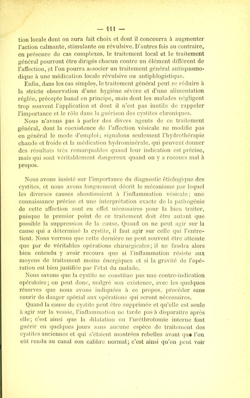 tion locale dont on aura fait choix et dont il concourra à augmenter l’action calmante, stimulante ou révulsive. D’autres fois au contraire, en présence de cas complexes, le traitement local et le traitement général pourront être dirigés chacun contre un élément différent de l’affection, et l’on pourra associer un traitement général antispasmo- dique à une médication locale révulsive ou antiphlogistique. Enfin, dans les cas simples, le traitement général peut se réduire à la stricte observation d’une hygiène sévère et d’une alimentation réglée, précepte banal en principe, mais dont les malades négligent trop souvent l’application et dont il n’est pas inutile de rappeler l’importance et le rôle dans la guérison des cystites chroniques. Nous n’avons pas à parler des divers agents de ce traitement général, dont la coexistence de l’affection vésicale ne modifie pas en général le mode d’emploi; signalons seulement l’hydrothérapie chaude et froide et la médication hydrominérale, qui peuvent donner des résultats très remarquables quand leur indication est précise, mais qui sont véritablement dangereux quand on y a recours mal à propos. Nous avons insisté sur l’importance du diagnostic étiologique des cystites, et nous avons longuement décrit le mécanisme par lequel les diverses causes aboutissaient à l’inflammation vésicale ; une connaissance précise et une interprétation exacte de la pathogénie de cette affection sont en effet nécessaires pour la bien traiter, puisque le premier point de ce traitement doit être autant que possible la suppression de la cause. Quand on ne peut agir sur la cause qui a déterminé la cystite, il faut agir sur celle qui l’entre- tient. Nous verrons que cette dernière ne peut souvent être atteinte que par de véritables opérations chirurgicales; il ne faudra alors bien entendu y avoir recours que si l’inflammation résiste aux moyens de traitement moins énergiques et si la gravité de l’opé- ration est bien justifiée par l’état du malade. Nous savons que la cystite ne constitue pas une contre-indication opératoire; on peut donc, malgré son existence, avec les quelques réserves que nous avons indiquées à ce propos, procéder sans courir de danger spécial aux opérations qui seront nécessaires. Quand la cause de cystite peut être supprimée et qu’elle est seule à agir sur la vessie, l’inflammation ne tarde pas à disparaître après elle; c’est ainsi que la dilatation ou l’uréthrotomie interne font guérir en quelques jours sans aucune espèce de traitement des cystites anciennes et qui s’étaient montrées rebelles avant qu* l’on eût rendu au canal son calibre normal; c’est ainsi qu’on peut voir