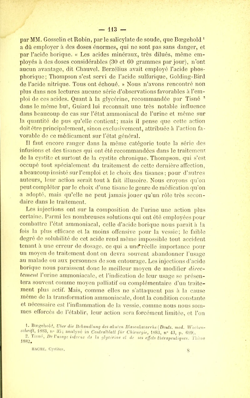par MM. Gosselin et Robin, par le salicylate de soude, que Bœgehold 1 2 a dû employer à des doses énormes, qui ne sont pas sans danger, et par l’acide borique. « Les acides minéraux, très dilués, même em- ployés à des doses considérables (30 et 60 grammes par jour), n’ont aucun avantage, dit Chauvel. Berzélius avait employé l’acide phos- phorique; Thompson s’est servi de l’acide sulfurique, Golding-Bird de l’acide nitrique. Tous ont échoué. » Nous n’avons rencontré non plus dans nos lectures aucune série d’observations favorables à l’em- ploi de ces acides. Quant à la glycérine, recommandée par Tisné * dans le même but, Guiard lui reconnaît une très notable influence dans beaucoup de cas sur l’état ammoniacal de l’urine et même sur la quantité de pus qu’elle contient; mais il pense que cette action doit être principalement, sinon exclusivement, attribuée à l’action fa- vorable de ce médicament sur l’état général. Il faut encore ranger dans la même catégorie toute la série des infusions et des tisanes qui ont été recommandées dans le traitement de la cystite et surtout de la cystite chronique. Thompson, qui s’est occupé tout spécialement du traitement de cette dernière affection, a beaucoup insisté sur l’emploi et le choix des tisanes; pour d’autres auteurs, leur action serait tout à fait illusoire. Nous croyons qu’on peut compléter par le choix d’une tisane le genre de médication qu’on a adopté, mais qu’elle ne peut jamais jouer qu'un rôle très secon- daire dans le traitement. Les injections ont sur la composition de l’urine une action plus certaine. Parmi les nombreuses solutions qui ont été employées pour combattre l’état ammoniacal, celle d’acide borique nous parait à la fois la plus efficace et la moins offensive pour la vessie; le faible degré de solubilité de cet acide rend même impossible tout accident tenant à une erreur de dosage, ce qui a un(f réelle importance pour un moyen de traitement dont on devra souvent abandonner l’usage au malade ou aux personnes de son entourage. Les injections d’acide borique nous paraissent donc le meilleur moyen de modifier direc- tement l’urine ammoniacale, et l’indication de leur usage se présen- tera souvent comme moyen palliatif ou complémentaire d’un traite- ment plus actif. Mais, comme elles ne s’attaquent pas à la cause même de la transformation ammoniacale, dont la condition constante et nécessaire est l’inflammation de la vessie, comme nous nous som- mes efforcés de l’établir, leur action sera forcément limitée, et l’on 1. Bœgehold, JJher die Behandlung des alcuten Blasenkalarrhs [Dents, med. Wochen- schrift, 1883, n» 35; analysé in Centralhlatt für Chirurgie, 1883, n 43, p. 6S9). 2. Tisné, De l’usage interne de la glycérine et de ses effets thérapeutiques. Thèse 1882» HACHE. Cystites. o