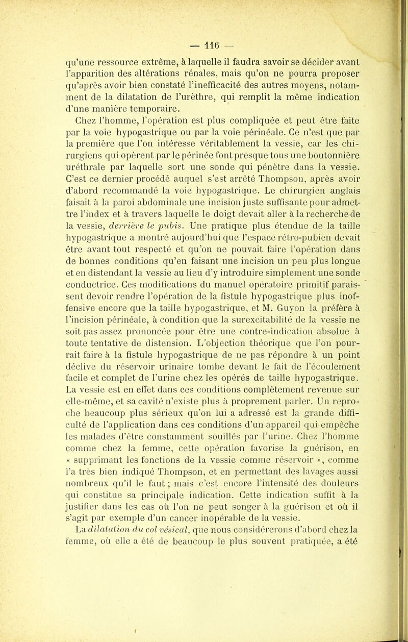 qu’une ressource extrême, à laquelle il faudra savoir se décider avant l’apparition des altérations rénales, mais qu’on ne pourra proposer qu’après avoir bien constaté l’inefficacité des autres moyens, notam- ment de la dilatation de l’urèthre, qui remplit la même indication d’une manière temporaire. Chez l’homme, l’opération est plus compliquée et peut être faite par la voie hypogastrique ou par la voie périnéale. Ce n’est que par la première que l’on intéresse véritablement la vessie, car les chi- rurgiens qui opèrent par le périnée font presque tous une boutonnière uréthrale par laquelle sort une sonde qui pénètre dans la vessie. C’est ce dernier procédé auquel s’est arrêté Thompson, après avoir d’abord recommandé la voie hypogastrique. Le chirurgien anglais faisait à la paroi abdominale une incision juste suffisante pour admet- tre l’index et à travers laquelle le doigt devait aller à la recherche de la vessie, derrière le pubis. Une pratique plus étendue de la taille hypogastrique a montré aujourd’hui que l’espace rétro-pubien devait être avant tout respecté et qu’on ne pouvait faire l’opération dans de bonnes conditions qu’en faisant une incision un peu plus longue et en distendant la vessie au lieu d’y introduire simplement une sonde conductrice. Ces modifications du manuel opératoire primitif parais- sent devoir rendre l’opération de la fistule hypogastrique plus inof- fensive encore que la taille hypogastrique, et M. Guyon la préfère à l’incision périnéale, à condition que la surexcitabilité de la vessie ne soit pas assez prononcée pour être une contre-indication absolue à toute tentative de distension. L’objection théorique que l’on pour- rait faire à la fistule hypogastrique de ne pas répondre à un point déclive du réservoir urinaire tombe devant le fait de l’écoulement facile et complet de l'urine chez les opérés de taille hypogastrique. La vessie est en effet dans ces conditions complètement revenue sur elle-même, et sa cavité n’existe plus à proprement parler. Un repro- che beaucoup plus sérieux qu’on lui a adressé est la grande diffi- culté de l’application dans ces conditions d’un appareil qui empêche les malades d’être constamment souillés par l’urine. Chez l’homme comme chez la femme, cette opération favorise la guérison, en « supprimant les fonctions de la vessie comme réservoir », comme l’a très bien indiqué Thompson, et en permettant des lavages aussi nombreux qu’il le faut ; mais c’est encore l’intensité des douleurs qui constitue sa principale indication. Cette indication suffit à la justifier dans les cas où Ton ne peut songer à la guérison et où il s’agit par exemple d’un cancer inopérable de la vessie. La dilatation du col vésical, que nous considérerons d’abord chez la femme, où elle a été de beaucoup le plus souvent pratiquée, a été f