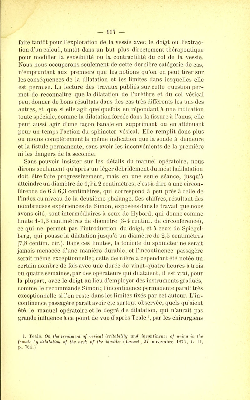 faite tantôt pour l’exploration de la vessie avec le doigt ou l’extrac- tion d’un calcul, tantôt dans un but plus directement thérapeutique pour modifier la sensibilité ou la contractilité du col de la vessie. Nous nous occuperons seulement de cette dernière catégorie de cas, n’empruntant aux premiers que les notions qu’on en peut tirer sur les conséquences de la dilatation et les limites dans lesquelles elle est permise. La lecture des travaux publiés sur cette question per- met de reconnaître que la dilatation de l’urèthre et du col vésical peut donner de bons résultats dans des cas très différents les uns des autres, et que si elle agit quelquefois en répondant à une indication toute spéciale, comme la dilatation forcée dans la fissure à l’anus, elle peut aussi agir d’une façon banale en supprimant ou en atténuant pour un temps l’action du sphincter vésical. Elle remplit donc plus ou moins complètement la même indication que la sonde à demeure et la fistule permanente, sans avoir les inconvénients de la première ni les dangers de la seconde. Sans pouvoir insister sur les détails du manuel opératoire, nous dirons seulement qu’après un léger débridement du méat ladilatation doit être faite progressivement, mais en une seule séance, jusqu’à atteindre un diamètre de 1,9 à 2 centimètres, c’est-à-dire à une circon- férence de 6 à 6,3 centimètres, qui correspond à peu près à celle de l’index au niveau de la deuxième phalange. Ces chiffres, résultant des nombreuses expériences de Simon, exposées dans le travail que nous avons cité, sont intermédiaires à ceux de Hybord, qui donne comme limite 1-1,3 centimètres de diamètre (3-4 centim. de circonférence), ce qui ne permet pas l’introduction du doigt, et à ceux de Spiegel- berg, qui pousse la dilatation jusqu’à un diamètre de 2,5 centimètres (7,8 centim. cir.). Dans ces limites, la tonicité du sphincter ne serait jamais menacée d’une manière durable, et l’incontinence passagère serait même exceptionnelle; cette dernière a cependant été notée un certain nombre de fois avec une durée de vingt-quatre heures à trois ou quatre semaines, par des opérateurs qui dilataient, il est vrai, pour la plupart, avec le doigt au lieu d’employer des instruments gradués, comme le recommande Simon ; l’incontinence permanente paraît très exceptionnelle si l’on reste dans les limites fixés par cet auteur. L’in- continence passagère parait avoir été surtout observée, quels qu’aient été le manuel opératoire et le degré de dilatation, qui n’aurait pas grande influence à ce point de vue d’après Teale par les chirurgiens 1. Teale, On the treatment of vésical irrilahilily and incontinence of urina in the female by dilatation of the neck of the bladder (Lancet, 27 novembre 1875, t. II, p. 764.)