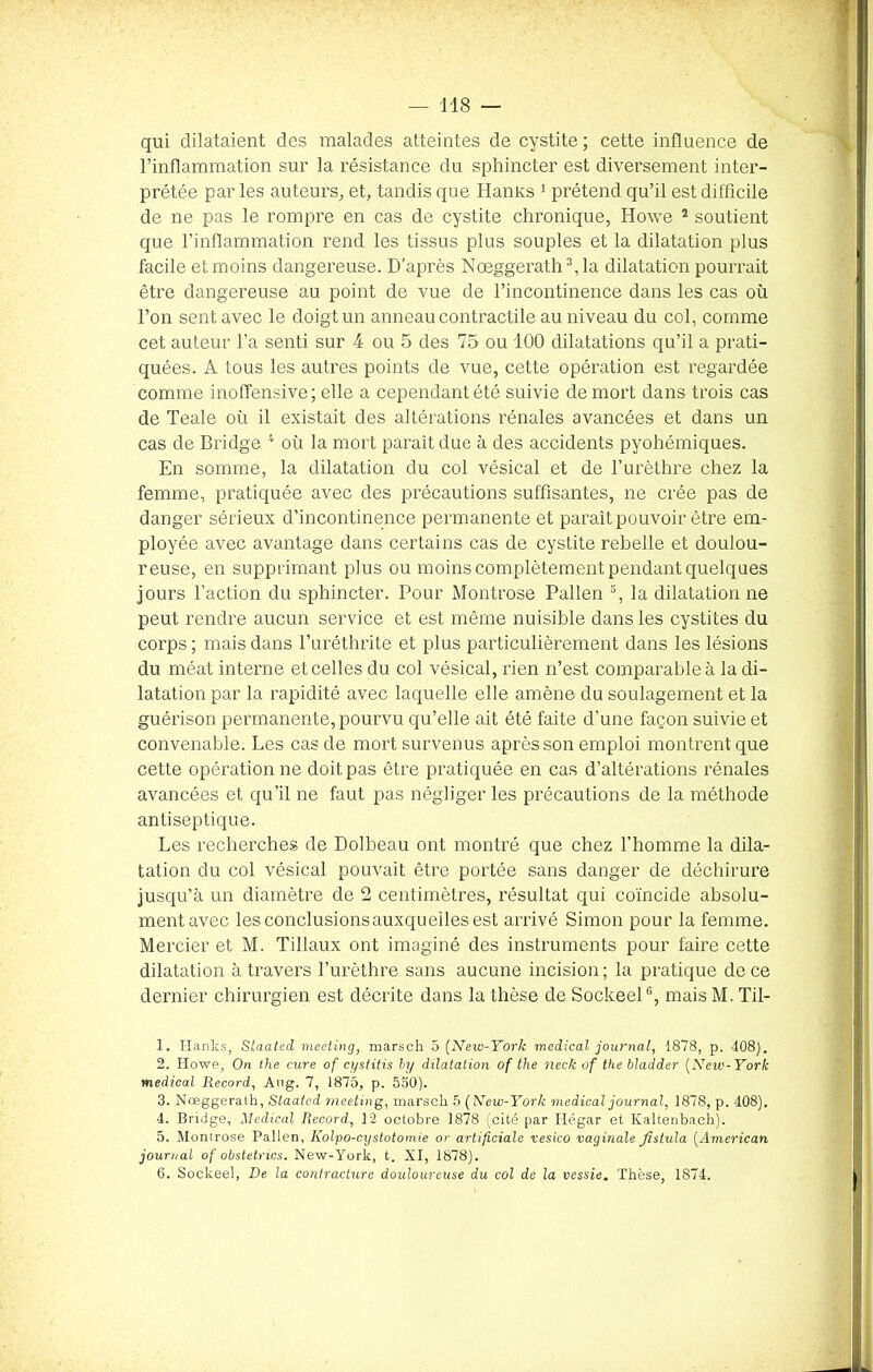 qui dilataient des malades atteintes de cystite; cette influence de l’inflammation sur la résistance du sphincter est diversement inter- prétée par les auteurs, et, tandis que Hamcs 1 prétend qu’il est difficile de ne pas le rompre en cas de cystite chronique, Howe 2 soutient que l’inflammation rend les tissus plus souples et la dilatation plus facile et moins dangereuse. D'après Nœggerath3,la dilatation pourrait être dangereuse au point de vue de l’incontinence dans les cas où l’on sent avec le doigt un anneau contractile au niveau du col, comme cet auteur l’a senti sur 4 ou 5 des 75 ou 100 dilatations qu’il a prati- quées. A tous les autres points de vue, cette opération est regardée comme inoffensive; elle a cependant été suivie de mort dans trois cas de Teale où il existait des altérations rénales avancées et dans un cas de Bridge 4 5 6 où la mort parait due à des accidents pyohémiques. En somme, la dilatation du col vésical et de l’urèthre chez la femme, pratiquée avec des précautions suffisantes, ne crée pas de danger sérieux d’incontinence permanente et paraît pouvoir être em- ployée avec avantage dans certains cas de cystite rebelle et doulou- reuse, en supprimant plus ou moins complètement pendant quelques jours l’action du sphincter. Pour Montrose Pallen 3, la dilatation ne peut rendre aucun service et est même nuisible dans les cystites du corps; mais dans l’uréthrite et plus particulièrement dans les lésions du méat interne et celles du col vésical, rien n’est comparable à la di- latation par la rapidité avec laquelle elle amène du soulagement et la guérison permanente, pourvu qu’elle ait été faite d’une façon suivie et convenable. Les cas de mort survenus après son emploi montrent que cette opération ne doit pas être pratiquée en cas d’altérations rénales avancées et qu’il ne faut pas négliger les précautions de la méthode antiseptique. Les recherches de Dolbeau ont montré que chez l’homme la dila- tation du col vésical pouvait être portée sans danger de déchirure jusqu'à un diamètre de 2 centimètres, résultat qui coïncide absolu- ment avec lesconclusionsauxqueilesest arrivé Simon pour la femme. Mercier et M. Tillaux ont imaginé des instruments pour faire cette dilatation à travers l’urèthre sans aucune incision ; la pratique de ce dernier chirurgien est décrite dans la thèse de SockeelG, mais M. Til- 1. Hanks, Slaated meeting, marseh 5 (New-York medical journal, 1878, p. 408). 2. Howe, On the cure of cystitis by dilatation of the neck of the bladder (New-York medical Record, Aug. 7, 1875, p. 550). 3. Nœggerath, Slaated meeting, marsch 5 (New-York medical journal, 1878, p. 408). 4. Bridge, Medical Record, 12 octobre 1878 (cité par Hégar et Kaltenbach). 5. Montrose Pallen, Kolpo-cystotomie or artificiale vesico vaginale Jistula (American journal of obstetnes. New-York, t. XI, 1878). 6. Sockeel, De la contracture douloureuse du col de la vessie. Thèse, 1874.