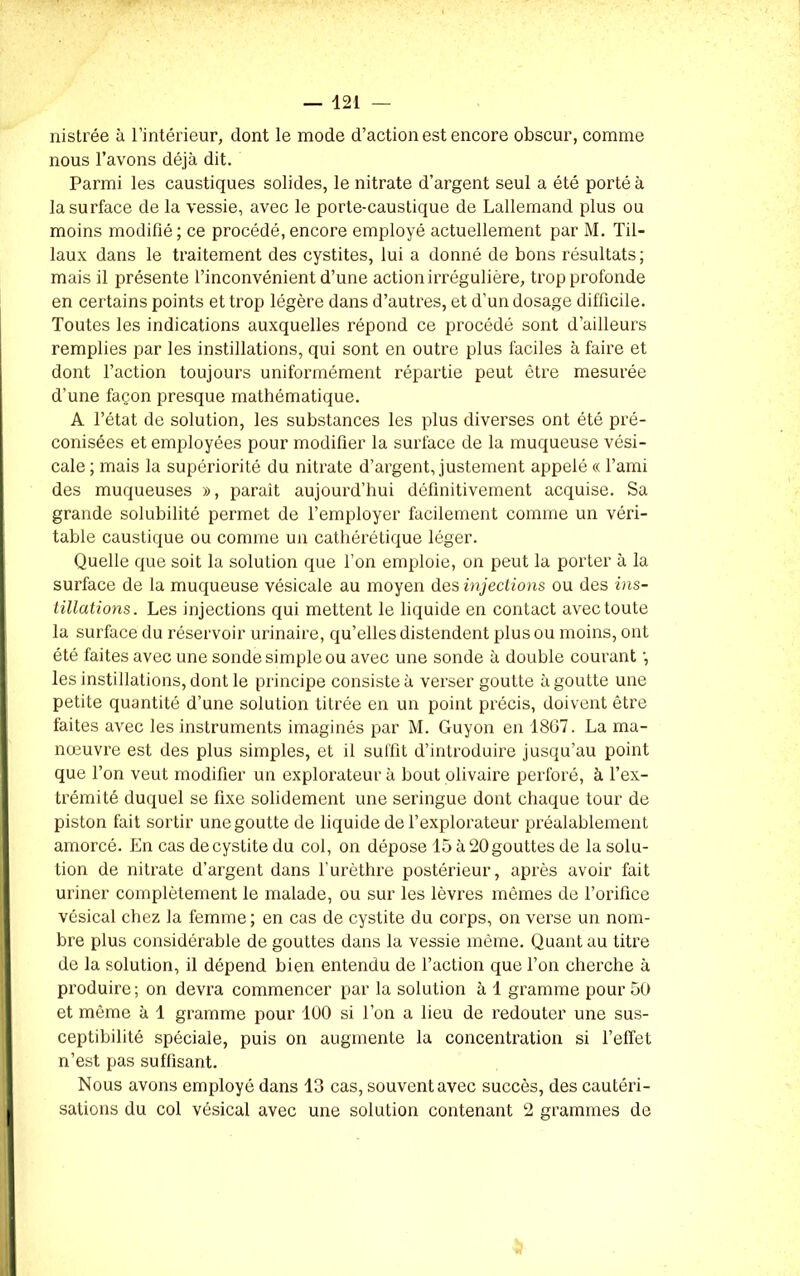 nistrée à l’intérieur, dont le mode d’action est encore obscur, comme nous l’avons déjà dit. Parmi les caustiques solides, le nitrate d’argent seul a été porté à la surface de la vessie, avec le porte-caustique de Lallemand plus ou moins modifié; ce procédé, encore employé actuellement par M. Til- laux dans le traitement des cystites, lui a donné de bons résultats; mais il présente l’inconvénient d’une action irrégulière, trop profonde en certains points et trop légère dans d’autres, et d’un dosage difficile. Toutes les indications auxquelles répond ce procédé sont d’ailleurs remplies par les instillations, qui sont en outre plus faciles à faire et dont l’action toujours uniformément répartie peut être mesurée d’une façon presque mathématique. A l’état de solution, les substances les plus diverses ont été pré- conisées et employées pour modifier la surface de la muqueuse vési- cale ; mais la supériorité du nitrate d’argent, justement appelé « l’ami des muqueuses », paraît aujourd’hui définitivement acquise. Sa grande solubilité permet de l’employer facilement comme un véri- table caustique ou comme un cathérétique léger. Quelle que soit la solution que l’on emploie, on peut la porter à la surface de la muqueuse vésicale au moyen des injections ou des ins- tillations. Les injections qui mettent le liquide en contact avec toute la surface du réservoir urinaire, qu’elles distendent plus ou moins, ont été faites avec une sonde simple ou avec une sonde à double courant ; les instillations, dont le principe consiste à verser goutte à goutte une petite quantité d’une solution titrée en un point précis, doivent être faites avec les instruments imaginés par M. Guyon en 1867. La ma- nœuvre est des plus simples, et il suffit d’introduire jusqu’au point que l’on veut modifier un explorateur à bout olivaire perforé, à l’ex- trémité duquel se fixe solidement une seringue dont chaque tour de piston fait sortir une goutte de liquide de l’explorateur préalablement amorcé. En cas de cystite du col, on dépose 15 à 20 gouttes de la solu- tion de nitrate d’argent dans l’urèthre postérieur, après avoir fait uriner complètement le malade, ou sur les lèvres mêmes de l’orifice vésical chez la femme; en cas de cystite du corps, on verse un nom- bre plus considérable de gouttes dans la vessie même. Quant au titre de la solution, il dépend bien entendu de l’action que Ton cherche à produire; on devra commencer par la solution à 1 gramme pour 50 et même à 1 gramme pour 100 si Ton a lieu de redouter une sus- ceptibilité spéciale, puis on augmente la concentration si l’effet n’est pas suffisant. Nous avons employé dans 13 cas, souvent avec succès, des cautéri- sations du col vésical avec une solution contenant 2 grammes de I