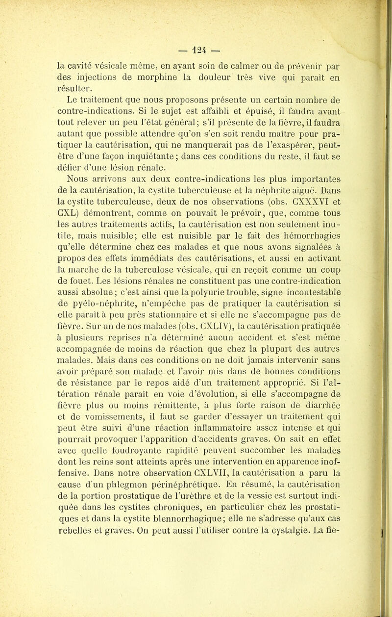 la cavité vésicale même, en ayant soin de calmer ou de prévenir par des injections de morphine la douleur très vive qui parait en résulter. Le traitement que nous proposons présente un certain nombre de contre-indications. Si le sujet est affaibli et épuisé, il faudra avant tout relever un peu l’état général; s’il présente de la fièvre, il faudra autant que possible attendre qu’on s’en soit rendu maître pour pra- tiquer la cautérisation, qui ne manquerait pas de l’exaspérer, peut- être d’une façon inquiétante ; dans ces conditions du reste, il faut se défier d’une lésion rénale. Nous arrivons aux deux contre-indications les plus importantes de la cautérisation, la cystite tuberculeuse et la néphrite aiguë. Dans la cystite tuberculeuse, deux de nos observations (obs. GXXXVI et CXL) démontrent, comme on pouvait le prévoir, que, comme tous les autres traitements actifs, la cautérisation est non seulement inu- tile, mais nuisible; elle est nuisible par le fait des hémorrhagies qu’elle détermine chez ces malades et que nous avons signalées à propos des effets immédiats des cautérisations, et aussi en activant la marche de la tuberculose vésicale, qui en reçoit comme un coup de fouet. Les lésions rénales ne constituent pas une contre-indication aussi absolue; c’est ainsi que la polyurie trouble, signe incontestable de pyélo-néphrite, n’empêche pas de pratiquer la cautérisation si elle paraît à peu près stationnaire et si elle ne s’accompagne pas de fièvre. Sur un de nos malades (obs. CXLIV), la cautérisation pratiquée à plusieurs reprises n’a déterminé aucun accident et s’est même accompagnée de moins de réaction que chez la plupart des autres malades. Mais dans ces conditions on ne doit jamais intervenir sans avoir préparé son malade et l’avoir mis dans de bonnes conditions de résistance par le repos aidé d’un traitement approprié. Si l’al- tération rénale paraît en voie d’évolution, si elle s’accompagne de fièvre plus ou moins rémittente, à plus forte raison de diarrhée et de vomissements, il faut se garder d’essayer un traitement qui peut être suivi d’une réaction inflammatoire assez intense et qui pourrait provoquer l’apparition d’accidents graves. On sait en effet avec quelle foudroyante rapidité peuvent succomber les malades dont les reins sont atteints après une intervention en apparence inof- fensive. Dans notre observation CXLVII, la cautérisation a paru la cause d’un phlegmon périnéphrétique. En résumé, la cautérisation de la portion prostatique de l’urèthre et de la vessie est surtout indi- quée dans les cystites chroniques, en particulier chez les prostati- ques et dans la cystite blennorrhagique ; elle ne s’adresse qu’aux cas rebelles et graves. On peut aussi l’utiliser contre la cystalgie. La fié-