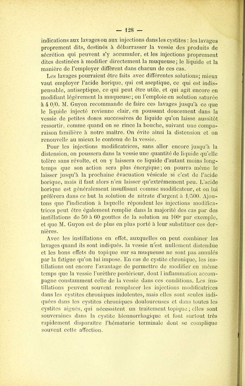 indications aux lavages ou aux injections dans les cystites : les lavages proprement dits, destinés à débarrasser la vessie des produits de sécrétion qui peuvent s’y accumuler, et les injections proprement dites destinées à modifier directement la muqueuse; le liquide et la manière de l’employer diffèrent dans chacun de ces cas. Les lavages pourraient être faits avec différentes solutions; mieux vaut employer l’acide borique, qui est aseptique, ce qui est indis- pensable, antiseptique, ce qui peut être utile, et qui agit encore en modifiant légèrement la muqueuse; on l’emploie en solution saturée à 4 0/0. M. Guyon recommande de faire ces lavages jusqu’à ce que le liquide injecté revienne clair, en poussant doucement dans la vessie de petites doses successives de liquide qu’on laisse aussitôt ressortir, comme quand on se rince la bouche, suivant une compa- raison familière à notre maître. On évite ainsi la distension et on renouvelle au mieux le contenu de la vessie. Pour les injections modificatrices, sans aller encore jusqu’à la distension, on poussera dans la vessie une quantité de liquide qu’elle tolère sans révolte, et on y laissera ce liquide d’autant moins long- temps que son action sera plus énergique; on pourra même le laisser jusqu’à la prochaine évacuation vésicale si c’est de l’acide borique, mais il faut alors n’en laisser qu’extrêmement peu. L'acide borique est généralement insuffisant comme modificateur, et on lui préférera dans ce but la solution de nitrate d’argent à 1/500. Ajou- tons que l’indication à laquelle répondent les injections modifica- trices peut être également remplie dans la majorité des cas par des instillations de 50 à 60 gouttes de la solution au 100° par exemple, et que M. Guyon est de plus en plus porté à leur substituer ces der- nières. Avec les instillations en effet, auxquelles on peut combiner les lavages quand ils sont indiqués, la vessie n’est nullement distendue et les bons effets du topique sur sa muqueuse ne sont pas annulés par la fatigue qu’on lui impose. En cas de cystite chronique, les ins- tillations ont encore l’avantage de permettre de modifier en même temps que la vessie l’urèthre postérieur, dont 1 inflammation accom- pagne constamment celle de la vessie dans ces conditions. Les ins- tillations peuvent souvent remplacer les injections modificatrices dans les cystites chroniques indolentes, mais elles sont seules indi- quées dans les cystites chroniques douloureuses et dans toutes les cystites aiguës, qui nécessitent un traitement topique ; elles sont souveraines dans la cystite blennorrhagique et font surtout très rapidement disparaître l’hématurie terminale dont se complique souvent cette affection.