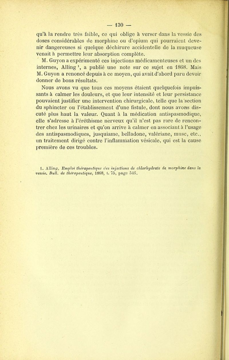 qu’à la rendre très faible, ce qui oblige à verser dans la vessie des doses considérables de morphine ou d’opium qui pourraient deve- nir dangereuses si quelque déchirure accidentelle de la muqueuse venait à permettre leur absorption complète. M. Guyon a expérimenté ces injections médicamenteuses et un des internes, Alling \ a publié une note sur ce sujet en 1868. Mais M. Guyon a renoncé depuis à ce moyen, qui avait d’abord paru devoir donner de bons résultats. Nous avons vu que tous ces moyens étaient quelquefois impuis- sants à calmer les douleurs, et que leur intensité et leur persistance pouvaient justifier une intervention chirurgicale, telle que la section du sphincter ou l’établissement d’une fistule, dont nous avons dis- cuté plus haut la valeur. Quant à la médication antispasmodique, elle s’adresse à l’éréthisme nerveux qu’il n’est pas rare de rencon- trer chez les urinaires et qu’on arrive à calmer en associant à l’usage des antispasmodiques, jusquiame, belladone, valériane, musc, etc., un traitement dirigé contre l’inflammation vésicale, qui est la cause première de ces troubles. 1. Alling, Emploi thérapeutique clés injections de chlorhydrate de morphine dans la vessie. Bull, de thérapeutique, 1868, t. 75, page 510.