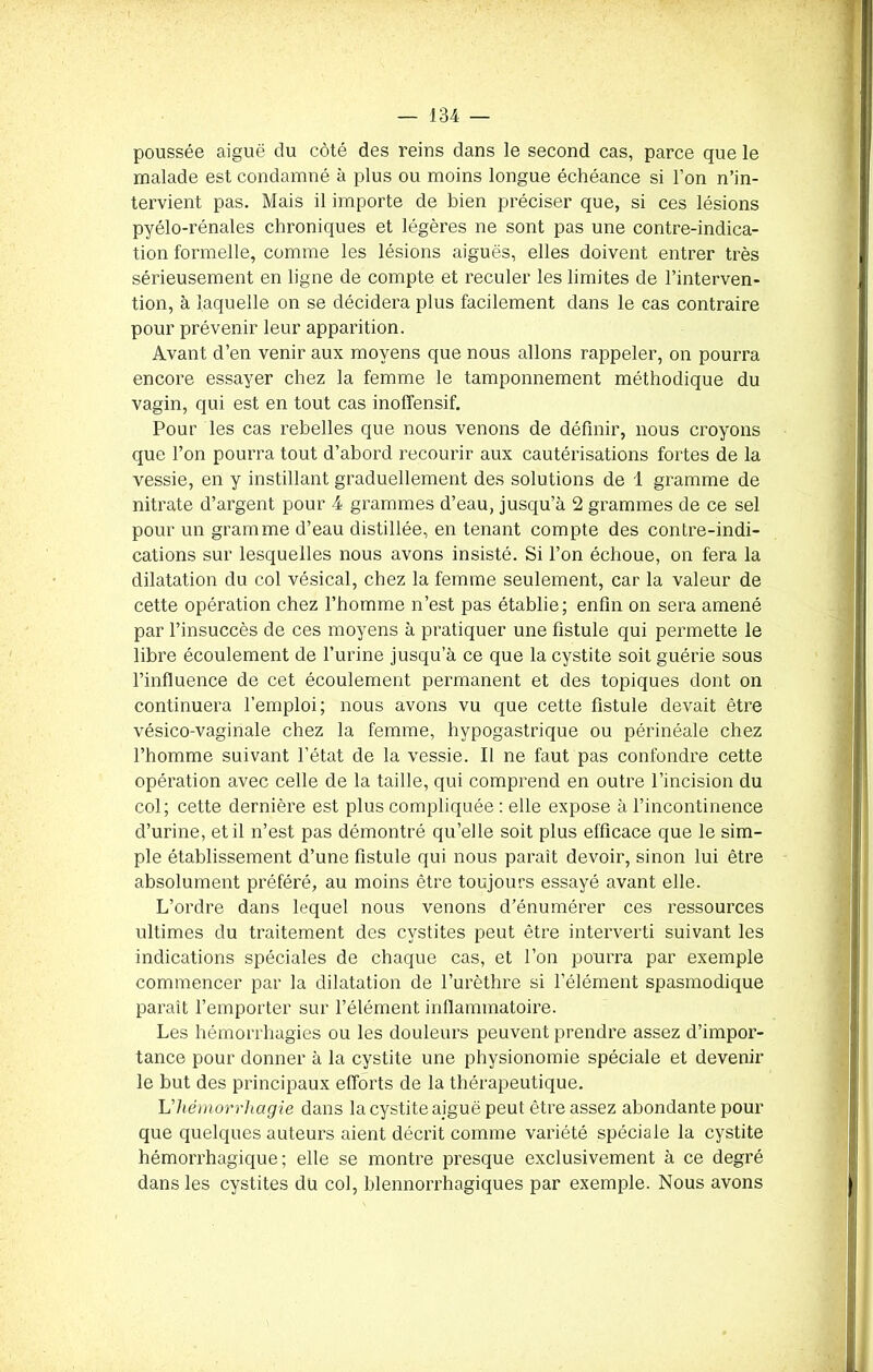 poussée aiguë du côté des reins dans le second cas, parce que le malade est condamné à plus ou moins longue échéance si l’on n’in- tervient pas. Mais il importe de bien préciser que, si ces lésions pyélo-rénales chroniques et légères ne sont pas une contre-indica- tion formelle, comme les lésions aiguës, elles doivent entrer très sérieusement en ligne de compte et reculer les limites de l’interven- tion, à laquelle on se décidera plus facilement dans le cas contraire pour prévenir leur apparition. Avant d’en venir aux moyens que nous allons rappeler, on pourra encore essayer chez la femme le tamponnement méthodique du vagin, qui est en tout cas inoffensif. Pour les cas rebelles que nous venons de définir, nous croyons que l’on pourra tout d’abord recourir aux cautérisations fortes de la vessie, en y instillant graduellement des solutions de 1 gramme de nitrate d’argent pour 4 grammes d’eau, jusqu’à 2 grammes de ce sel pour un gramme d’eau distillée, en tenant compte des contre-indi- cations sur lesquelles nous avons insisté. Si l’on échoue, on fera la dilatation du col vésical, chez la femme seulement, car la valeur de cette opération chez l’homme n’est pas établie; enfin on sera amené par l’insuccès de ces moyens à pratiquer une fistule qui permette le libre écoulement de l’urine jusqu’à ce que la cystite soit guérie sous l’influence de cet écoulement permanent et des topiques dont on continuera l’emploi; nous avons vu que cette fistule devait être vésico-vaginale chez la femme, hypogastrique ou périnéale chez l’homme suivant l’état de la vessie. Il ne faut pas confondre cette opération avec celle de la taille, qui comprend en outre l’incision du col; cette dernière est plus compliquée : elle expose à l’incontinence d’urine, et il n’est pas démontré qu’elle soit plus efficace que le sim- ple établissement d’une fistule qui nous paraît devoir, sinon lui être absolument préféré, au moins être toujours essayé avant elle. L’ordre dans lequel nous venons d’énumérer ces ressources ultimes du traitement des cystites peut être interverti suivant les indications spéciales de chaque cas, et l’on pourra par exemple commencer par la dilatation de l’urèthre si l’élément spasmodique paraît l’emporter sur l’élément inflammatoire. Les hémorrhagies ou les douleurs peuvent prendre assez d’impor- tance pour donner à la cystite une physionomie spéciale et devenir le but des principaux efforts de la thérapeutique. Lhémorrhagie dans la cystite aiguë peut être assez abondante pour que quelques auteurs aient décrit comme variété spéciale la cystite hémorrhagique; elle se montre presque exclusivement à ce degré dans les cystites du col, blennorrhagiques par exemple. Nous avons