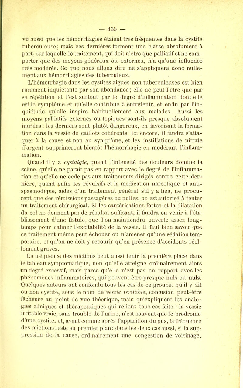 vu aussi que les hémorrhagies étaient très fréquentes dans la cystite tuberculeuse; mais ces dernières forment une classe absolument à part, sur laquelle le traitement, qui doit n’être que palliatif et ne com- porter que des moyens généraux ou externes, n’a qu’une influence très modérée. Ce que nous allons dire ne s’appliquera donc nulle- ment aux hémorrhagies des tuberculeux. L’hémorrhagie dans les cystites aiguës non tuberculeuses est bien rarement inquiétante par son abondance; elle ne peut l’être que par sa répétition et l’est surtout par le degré d’inflammation dont elle est le symptôme et qu’elle contribue à entretenir, et enfin par l’in- quiétude qu’elle inspire habituellement aux malades. Aussi les moyens palliatifs externes ou topiques sont-ils presque absolument inutiles; les derniers sont plutôt dangereux, en favorisant la forma- tion dans la vessie de caillots cohérents. Ici encore, il faudra s’atta- quer à la cause et non au symptôme, et les instillations de nitrate d’argent supprimeront bientôt l’hémorrhagie en modérant l’inflam- mation. Quand il y a cystalgie, quand l’intensité des douleurs domine la scène, qu’elle ne parait pas en rapport avec le degré de l’inflamma- tion et qu’elle ne cède pas aux traitements dirigés contre cette der- nière, quand enfin les révulsifs et la médication narcotique et anti- spasmodique, aidés d’un traitement général s’il y a lieu, ne procu- rent que des rémissions passagères ou nulles, on est autorisé à tenter un traitement chirurgical. Si les cautérisations fortes et la dilatation du col ne donnent pas de résultat suffisant, il faudra en venir à l’éta- blissement d’une fistule, que l’on maintiendra ouverte assez long- temps pour calmer l’excitabilité de la vessie. Il faut bien savoir que ce traitement même peut échouer ou n’amener qu’une sédation tem- poraire, et qu’on ne doit y recourir qu’en présence d’accidents réel- lement graves. La fréquence des mictions peut aussi tenir la première place dans le tableau symptomatique, non qu’elle atteigne ordinairement alors un degré excessif, mais parce qu’elle n’est pas en rapport avec les phénomènes inflammatoires, qui peuvent être presque nuis ou nuis. Quelques auteurs ont confondu tous les cas de ce groupe, qu’il y ait ou non cystite, sous le nom de vessie irritable, confusion peut-être fâcheuse au point de vue théorique, mais qu’expliquent les analo- gies cliniques et thérapeutiques qui relient tous ces faits : la vessie irritable vraie, sans trouble de l’urine, n’est souvent que le prodrome d’une cystite, et, avant comme après l’apparition du pus, la fréquence des mictions reste au prepiier plan ; dans les deux cas aussi, si la sup- pression de la cause, ordinairement une congestion de voisinage,