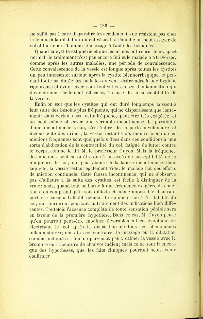 ne suffit pas à faire disparaître les accidents, ils ne résistent pas chez la femme à la dilatation du col vésical, à laquelle on peut essayer de substituer chez l’homme le massage à l’aide des béniqués. Quand la cystite est guérie et que les urines ont repris leur aspect normal, le traitement n’est pas encore fini et le malade a à traverser, comme après les autres maladies, une période de convalescence. Cette convalescence de la vessie est longue après toutes les cystites un peu intenses,et surtout après la cystite blennorrhagique, et pen- dant toute sa durée les malades doivent s’astreindre à une hygiène rigoureuse et éviter avec soin toutes les causes d’inflammation qui deviendraient facilement efficaces, à cause de la susceptibilité de la vessie. Enfin on sait que les cystites qui ont duré longtemps laissent à leur suite des besoins plus fréquents, qui ne disparaissent que lente- ment; dans certains cas, cette fréquence peut être très exagérée, et on peut même observer une véritable incontinence. La possibilité d’une incontinence vraie, c’est-à-dire de la perte involontaire et inconsciente des urines, la vessie restant vide, montre bien que les mictions fréquentes sont quelquefois dues dans ces conditions à une sorte d’abdication de la contractilité du col, fatigué de lutter contre le corps, comme le dit M. le professeur Guyon. Mais la fréquence des mictions peut aussi être due à un excès de susceptibilité de la muqueuse du col, qui peut aboutir à la fausse incontinence, dans laquelle, la vessie restant également vide, le malade fait des efforts de miction continuels. Cette fausse incontinence, qui ne s’observe pas d’ailleurs à la suite des cystites, est facile à distinguer de la vraie; mais, quand tout se borne à une fréquence exagérée des mic- tions, on comprend qu’il soit difficile et même impossible d’en rap- porter la cause à l’affaiblissement du sphincter ou à l’irritabilité du col, qui fourniront pourtant au traitement des indications bien diffé- rentes. Toutefois l’absence complète de toute sensation pénible sera en faveur de la première hypothèse. Dans ce cas, M. Guyon pense qu’on pourrait peut-être modifier favorablement ce symptôme en électrisant le col après la disparition de tous les phénomènes inflammatoires; dans le cas contraire, le massage ou la dilatation seraient indiqués si l’on ne parvenait pas à calmer la vessie avec le bromure ou la teinture de chanvre indien ; mais ce ne sont là encore que des hypothèses, que les faits cliniques pourront seuls venir confirmer.
