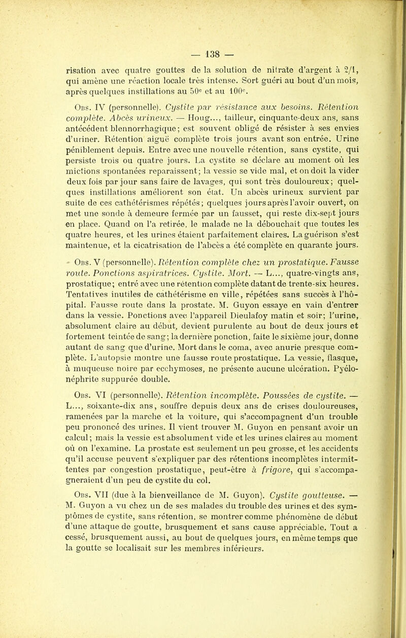 risation avec quatre gouttes de la solution de nitrate d’argent à 2/1, qui amène une réaction locale très intense. Sort guéri au bout d’un mois, après quelques instillations au 50e et au 100°. Obs. IV (personnelle). Cystite par résistance aux besoins. Rétention complète. Abcès urineux. — Houg..., tailleur, cinquante-deux ans, sans antécédent blennorrhagique; est souvent obligé de résister à ses envies d’uriner. Rétention aigue complète trois jours avant son entrée. Urine péniblement depuis. Entre avec une nouvelle rétention, sans cystite, qui persiste trois ou quatre jours. La cystite se déclare au moment où les mictions spontanées reparaissent; la vessie se vide mal, et on doit la vider deux fois par jour sans faire de lavages, qui sont très douloureux; quel- ques instillations améliorent son état. Un abcès urineux survient par suite de ces cathétérismes répétés; quelques jours après l’avoir ouvert, on met une sonde à demeure fermée par un fausset, qui reste dix-sept jours en place. Quand on l’a retirée, le malade ne la débouchait que toutes les quatre heures, et les urines étaient parfaitement claires. La guérison s’est maintenue, et la cicatrisation de l’abcès a été complète en quarante jours. Obs. V (personnelle). Rétention complète chez un prostatique. Fausse route. Ponctions aspiratrices. Cystite. Mort. — L..., quatre-vingts ans, prostatique; entré avec une rétention complète datant de trente-six heures. Tentatives inutiles de cathétérisme en ville, répétées sans succès à l’hô- pital. Fausse route dans la prostate. M. Guyon essaye en vain d’entrer dans la vessie. Ponctions avec l’appareil Dieulafoy matin et soir; Furine, absolument claire au début, devient purulente au bout de deux jours et fortement teintée de sang; la dernière ponction, faite le sixième jour, donne autant de sang que d’urine. Mort dans le coma, avec anurie presque com- plète. L’autopsie montre une fausse route prostatique. La vessie, flasque, à muqueuse noire par ecchymoses, ne présente aucune ulcération. Pyélo- néphrite suppurée double. Obs. VI (personnelle). Rétention incomplète. Poussées de cystite. — L. .., soixante-dix ans, souffre depuis deux ans de crises douloureuses, ramenées par la marche et la voiture, qui s’accompagnent d’un trouble peu prononcé des urines. Il vient trouver M. Guyon en pensant avoir un calcul ; mais la vessie est absolument vide et les urines claires au moment où on l’examine. La prostate est seulement un peu grosse, et les accidents qu’il accuse peuvent s’expliquer par des rétentions incomplètes intermit- tentes par congestion prostatique, peut-être à friyore, qui s’accompa- gneraient d’un peu de cystite du col. Obs. VII (due à la bienveillance de M. Guyon). Cystite goutteuse. — M. Guyon a vu chez un de ses malades du trouble des urines et des sym- ptômes de cystite, sans rétention, se montrer comme phénomène de début d’une attaque de goutte, brusquement et sans cause appréciable. Tout a cessé, brusquement aussi, au bout de quelques jours, en même temps que la goutte se localisait sur les membres inférieurs.