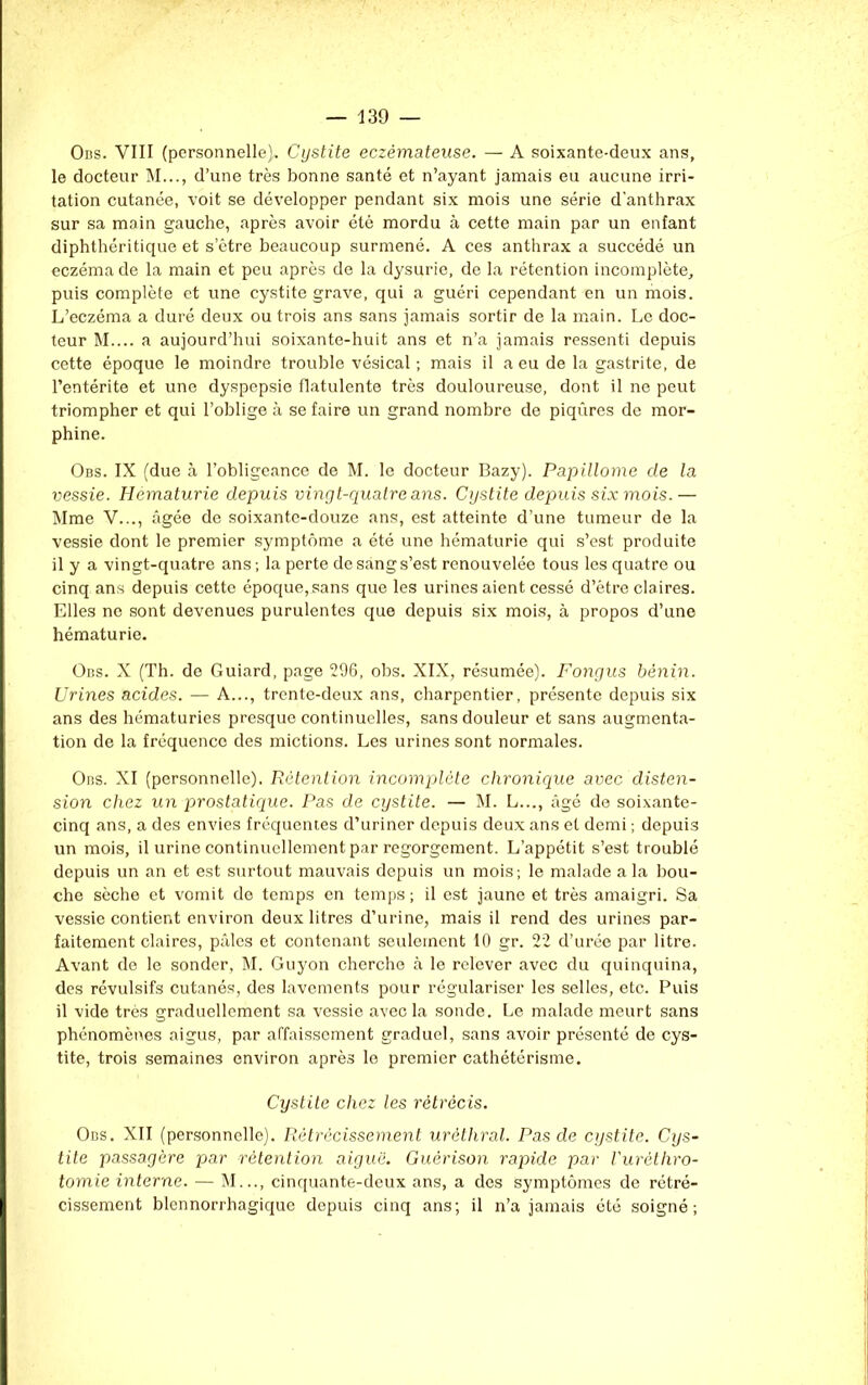 Obs. VIII (personnelle). Cystite eczémateuse. — A soixante-deux ans, le docteur M..., d’une très bonne santé et n’ayant jamais eu aucune irri- tation cutanée, voit se développer pendant six mois une série d’anthrax sur sa main gauche, après avoir été mordu à cette main par un enfant diphthéritique et s’être beaucoup surmené. A ces anthrax a succédé un eczéma de la main et peu après de la dysurie, de la rétention incomplète, puis complète et une cystite grave, qui a guéri cependant en un mois. L’eczéma a duré deux ou trois ans sans jamais sortir de la main. Le doc- teur M.... a aujourd’hui soixante-huit ans et n’a jamais ressenti depuis cette époque le moindre trouble vésical ; mais il a eu de la gastrite, de l’entérite et une dyspepsie flatulente très douloureuse, dont il ne peut triompher et qui l’oblige à se faire un grand nombre de piqûres de mor- phine. Obs. IX (due à l’obligeance de M. le docteur Bazy). Papillome de la vessie. Hématurie depuis vingt-quatre ans. Cystite depuis six mois.— Mme V..., âgée de soixante-douze ans, est atteinte d’une tumeur de la vessie dont le premier symptôme a été une hématurie qui s’est produite il y a vingt-quatre ans; la perte de sang s’est renouvelée tous les quatre ou cinq ans depuis cette époque, sans que les urines aient cessé d’être claires. Elles ne sont devenues purulentes que depuis six mois, à propos d’une hématurie. Obs. X (Th. de Guiard, page 296, obs. XIX, résumée). Fongus bénin. Urines acides. — A..., trente-deux ans, charpentier, présente depuis six ans des hématuries presque continuelles, sans douleur et sans augmenta- tion de la fréquence des mictions. Les urines sont normales. Obs. XI (personnelle). Rétention incomplète chronique avec disten- sion chez un prostatique. Pas de cystite. — M. L..., âgé de soixante- cinq ans, a des envies fréquentes d’uriner depuis deux ans et demi ; depuis un mois, il urine continuellement par regorgement. L’appétit s’est troublé depuis un an et est surtout mauvais depuis un mois; le malade a la bou- che sèche et vomit de temps en temps; il est jaune et très amaigri. Sa vessie contient environ deux litres d’urine, mais il rend des urines par- faitement claires, pâles et contenant seulement 10 gr. 22 d’urée par litre. Avant de le sonder, M. Guyon cherche à le relever avec du quinquina, des révulsifs cutanés, des lavements pour régulariser les selles, etc. Puis il vide très graduellement sa vessie avec la sonde. Le malade meurt sans phénomènes aigus, par affaissement graduel, sans avoir présenté de cys- tite, trois semaines environ après le premier cathétérisme. Cystite chez les rétrécis. Obs. XII (personnelle). Rétrécissement uréthral. Pas de cystite. Cys- tite passagère par rétention aiguë. Guérison rapide par l'urèthro- tomie interne. — M..., cinquante-deux ans, a des symptômes de rétré- cissement blennorrhagique depuis cinq ans; il n’a jamais été soigné;