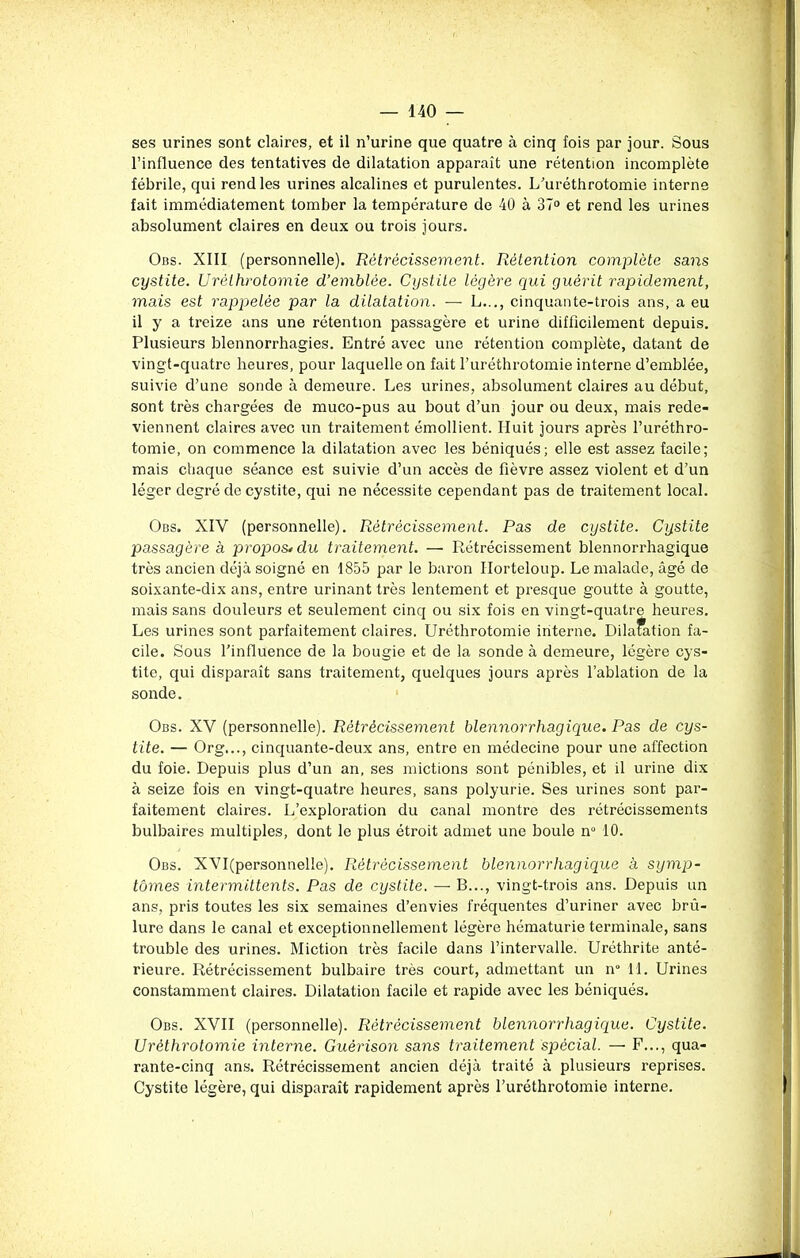 ses urines sont claires, et il n’urine que quatre à cinq fois par jour. Sous l’influence des tentatives de dilatation apparaît une rétention incomplète fébrile, qui rend les urines alcalines et purulentes. L’uréthrotomie interne fait immédiatement tomber la température de 40 à 37° et rend les urines absolument claires en deux ou trois jours. Obs. XIII (personnelle). Rétrécissement. Rétention complète sans cystite. Urèthrotomie d’emblée. Cystite légère qui guérit rapidement, mais est rappelée par la dilatation. — L..., cinquante-trois ans, a eu il y a treize ans une rétention passagère et urine difficilement depuis. Plusieurs blennorrhagies. Entré avec une rétention complète, datant de vingt-quatre heures, pour laquelle on fait l’uréthrotomie interne d’emblée, suivie d’une sonde à demeure. Les urines, absolument claires au début, sont très chargées de muco-pus au bout d’un jour ou deux, mais rede- viennent claires avec un traitement émollient. Huit jours après l’uréthro- tomie, on commence la dilatation avec les béniqués; elle est assez facile; mais chaque séance est suivie d’un accès de fièvre assez violent et d’un léger degré de cystite, qui ne nécessite cependant pas de traitement local. Obs. XIY (personnelle). Rétrécissement. Pas de cystite. Cystite passagère a propos• du traitement. — Rétrécissement blennorrhagique très ancien déjà soigné en 1855 par le baron Horteloup. Le malade, âgé de soixante-dix ans, entre urinant très lentement et presque goutte à goutte, mais sans douleurs et seulement cinq ou six fois en vingt-quatre heures. Les urines sont parfaitement claires. Urèthrotomie interne. Dilatation fa- cile. Sous l’influence de la bougie et de la sonde à demeure, légère cys- tite, qui disparaît sans traitement, quelques jours après l’ablation de la sonde. Obs. XV (personnelle). Rétrécissement blennorrhagique. Pas de cys- tite. — Org..., cinquante-deux ans, entre en médecine pour une affection du foie. Depuis plus d’un an, ses mictions sont pénibles, et il urine dix à seize fois en vingt-quatre heures, sans polyurie. Ses urines sont par- faitement claires. L’exploration du canal montre des rétrécissements bulbaires multiples, dont le plus étroit admet une boule nu 10. Obs. XYI(personnelle). Rétrécissement blennorrhagique à symp- tômes intermittents. Pas de cystite. — B..., vingt-trois ans. Depuis un ans, pris toutes les six semaines d’envies fréquentes d’uriner avec brû- lure dans le canal et exceptionnellement légère hématurie terminale, sans trouble des urines. Miction très facile dans l’intervalle. Uréthrite anté- rieure. Rétrécissement bulbaire très court, admettant un n° 11. Urines constamment claires. Dilatation facile et rapide avec les béniqués. Obs. XVII (personnelle). Rétrécissement blennorrhagique. Cystite. Urèthrotomie interne. Guérison sans traitement spécial. — F..., qua- rante-cinq ans. Rétrécissement ancien déjà traité à plusieurs reprises. Cystite légère, qui disparaît rapidement après l’uréthrotomie interne.