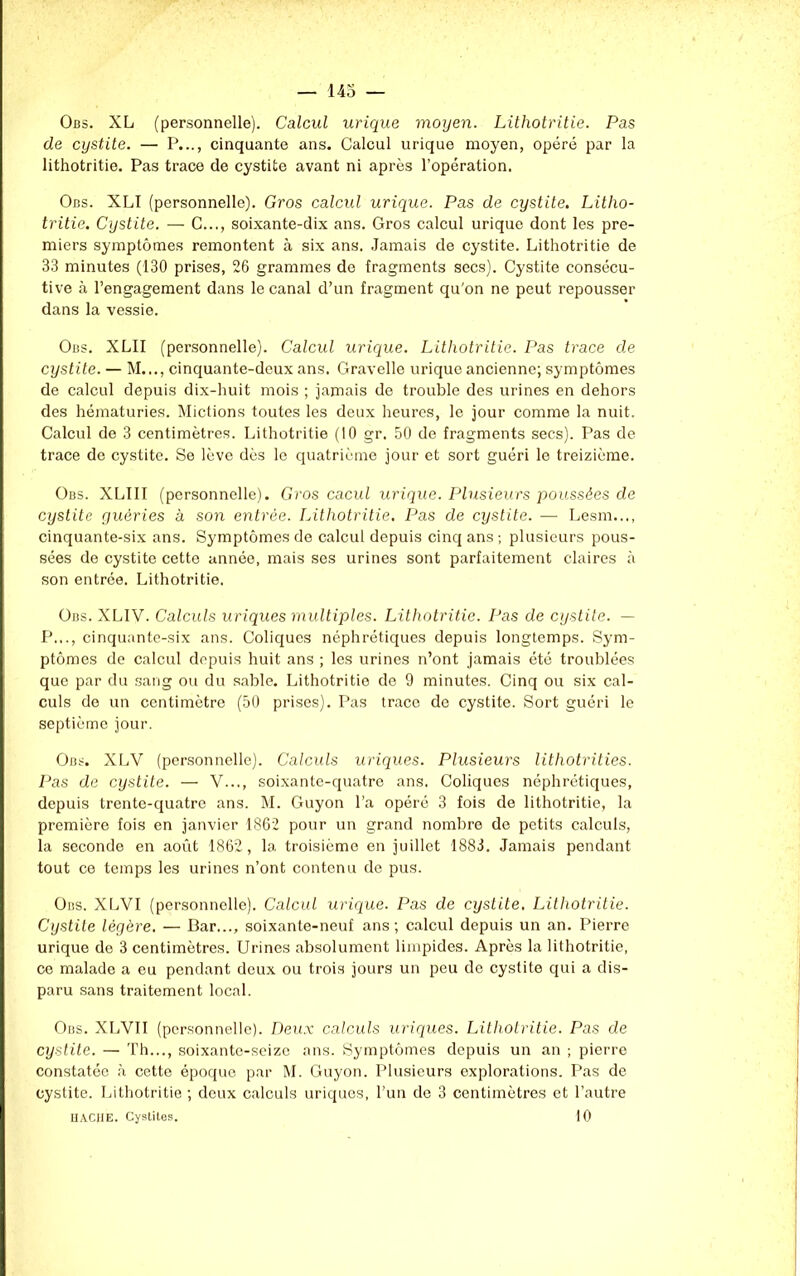 Obs. XL (personnelle). Calcul urique moyen. Lithotritie. Pas de cystite. — P..., cinquante ans. Calcul urique moyen, opéré par la lithotritie. Pas trace de cystite avant ni après l’opération. Obs. XLI (personnelle). Gros calcul urique. Pas de cystite. Litho- tritie. Cystite. — C..., soixante-dix ans. Gros calcul urique dont les pre- miers symptômes remontent à six ans. Jamais de cystite. Lithotritie de 33 minutes (130 prises, 26 grammes de fragments secs). Cystite consécu- tive à l’engagement dans le canal d’un fragment qu'on ne peut repousser dans la vessie. Obs. XLII (personnelle). Calcul urique. Lithotritie. Pas trace de cystite. — M..., cinquante-deux ans. Gravelle urique ancienne; symptômes de calcul depuis dix-huit mois ; jamais de trouble des urines en dehors des hématuries. Mictions toutes les deux heures, le jour comme la nuit. Calcul de 3 centimètres. Lithotritie (10 gr. 50 de fragments secs). Pas de trace de cystite. Se lève dès le quatrième jour et sort guéri le treizième. Obs. XLÏII (personnelle). Gros cacul urique. Plusieurs poussées de cystite guéries à son entrée. Lithotritie. Pas de cystite. — Lesm..., cinquante-six ans. Symptômes de calcul depuis cinq ans ; plusieurs pous- sées de cystite cette année, mais ses urines sont parfaitement claires à son entrée. Lithotritie. Obs. XLIV. Calculs uriques multiples. Lithotritie. Pas de cystite. — P..., cinquante-six ans. Coliques néphrétiques depuis longtemps. Sym- ptômes de calcul depuis huit ans ; les urines n’ont jamais été troublées que par du sang ou du sable. Lithotritie de 9 minutes. Cinq ou six cal- culs de un centimètre (50 prises). Pas trace de cystite. Sort guéri le septième jour. Obs. XLV (personnelle). Calculs uriques. Plusieurs lithotrities. Pas de cystite. — V..., soixante-quatre ans. Coliques néphrétiques, depuis trente-quatre ans. M. Guyon l’a opéré 3 fois de lithotritie, la première fois en janvier 1862 pour un grand nombre de petits calculs, la seconde en août 1862, la troisième en juillet 1883. Jamais pendant tout ce temps les urines n’ont contenu de pus. Obs. XLVI (personnelle). Calcul urique. Pas de cystite. Lithotritie. Cystite légère. — Bar..., soixante-neuf ans; calcul depuis un an. Pierre urique de 3 centimètres. Urines absolument limpides. Après la lithotritie, ce malade a eu pendant deux ou trois jours un peu de cystite qui a dis- paru sans traitement local. Obs. XLVII (personnelle). Deux calculs uriques. Lithotritie. Pas de cystite. — Th..., soixante-seize ans. Symptômes depuis un an ; pierre constatée à cette époque par M. Guyon. Plusieurs explorations. Pas de cystite. Lithotritie ; deux calculs uriques, l’un de 3 centimètres et l’autre HACHE. Cystites. 10
