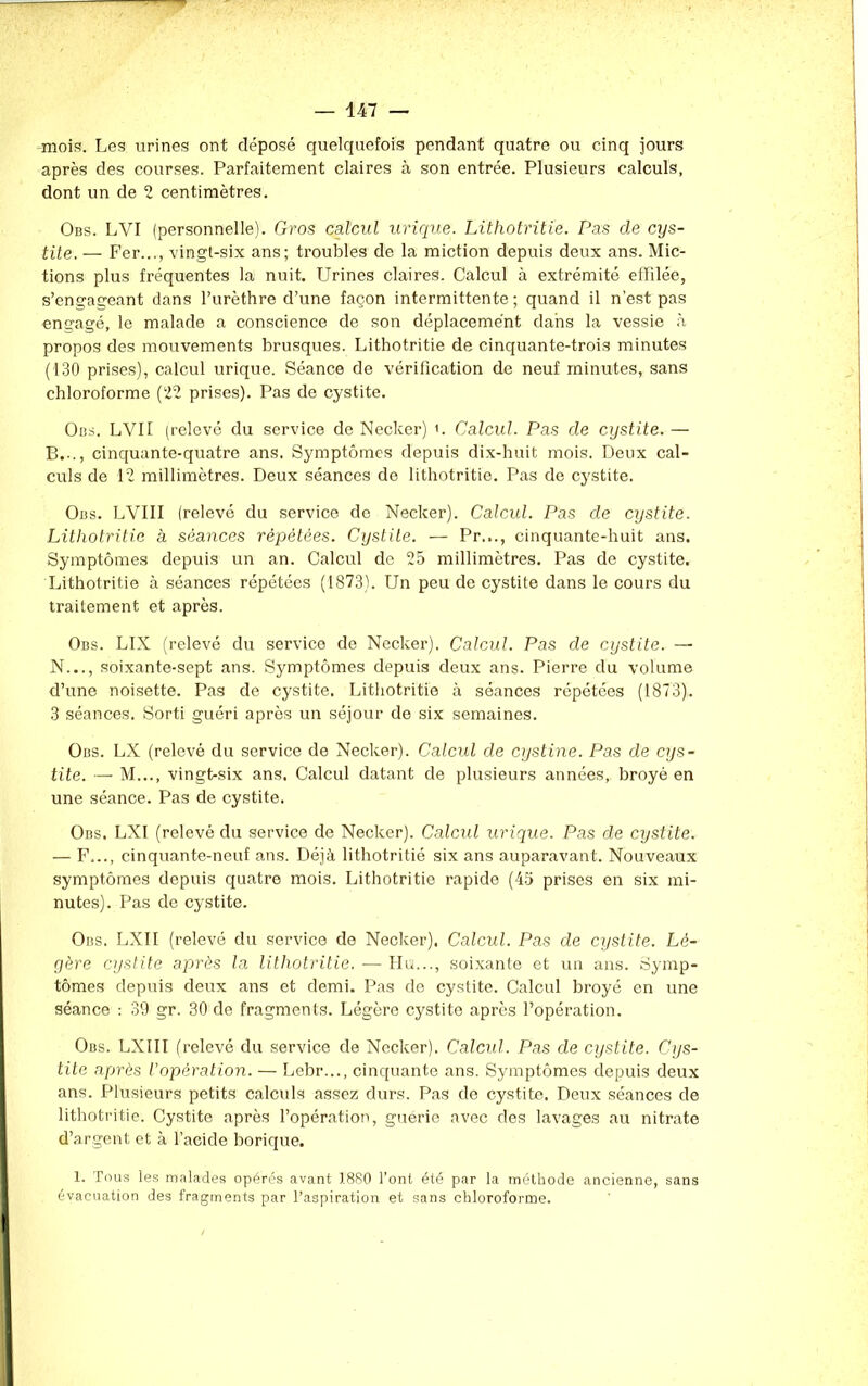 mois. Les urines ont déposé quelquefois pendant quatre ou cinq jours après des courses. Parfaitement claires à son entrée. Plusieurs calculs, dont un de 2 centimètres. Obs. LYI (personnelle). Gros calcul urique. Lithotritie. Pas de cys- tite. — Fer..., vingt-six ans; troubles de la miction depuis deux ans. Mic- tions plus fréquentes la nuit. Urines claires. Calcul à extrémité effilée, s’engageant dans l’urèthre d’une façon intermittente; quand il n'est pas engagé, le malade a conscience de son déplacement dans la vessie à propos des mouvements brusques. Lithotritie de cinquante-trois minutes (130 prises), calcul urique. Séance de vérification de neuf minutes, sans chloroforme (22 prises). Pas de cystite. Obs. LVII (relevé du service de Necker) u Calcul. Pas de cystite. — B.-., cinquante-quatre ans. Symptômes depuis dix-huit mois. Deux cal- culs de 12 millimètres. Deux séances de lithotritie. Pas de cystite. Obs. LVIII (relevé du service de Necker). Calcul. Pas de cystite. Lithotritie à séances répétées. Cystite. — Pr..., cinquante-huit ans. Symptômes depuis un an. Calcul de 25 millimètres. Pas de cystite. Lithotritie à séances répétées (1873). Un peu de cystite dans le cours du traitement et après. Obs. LIX (relevé du service de Necker). Calcul. Pas de cystite. — N..., soixante-sept ans. Symptômes depuis deux ans. Pierre du volume d’une noisette. Pas de cystite. Lithotritie à séances répétées (1873). 3 séances. Sorti guéri après un séjour de six semaines. Obs. LX (relevé du service de Necker). Calcul de cystine. Pas de cys- tite. — M..., vingt-six ans. Calcul datant de plusieurs années, broyé en une séance. Pas de cystite. Obs. LXI (relevé du service de Necker). Calcul urique. Pas de cystite. — F..., cinquante-neuf ans. Déjà lithotritié six ans auparavant. Nouveaux symptômes depuis quatre mois. Lithotritie rapide (45 prises en six mi- nutes). Pas de cystite. Obs. LXII (relevé du service de Necker). Calcul. Pas de cystite. Lé- gère cystite après la lithotritie. —■ Ha..,, soixante et un ans. Symp- tômes depuis deux ans et demi. Pas de cystite. Calcul broyé en une séance : 39 gr. 30 de fragments. Légère cystite après l’opération. Obs. LXIII (relevé du service de Necker). Calcul. Pas de cystite. Cys- tite après l’opération. — Lebr..., cinquante ans. Symptômes depuis deux ans. Plusieurs petits calculs assez durs. Pas de cystite. Deux séances de lithotritie. Cystite après l’opération, guérie avec des lavages au nitrate d’argent et à l’acide borique. 1. Tous les malades opérés avant 1880 l’ont été par la méthode ancienne, sans évacuation des fragments par l’aspiration et sans chloroforme.