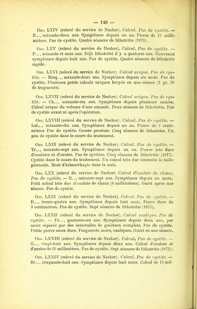 Obs. LXIV (relevé du service de Necker). Calcul. Pas de cystite. — B..., soixante-deux ans. Symptômes depuis un an. Pierre de 19 milli- mètres. Pas de cystite. Quatre séances de lithotritie (1878). Obs. LXV (relevé du service de Necker). Calcul. Pas de cystite. — P..., soixante et onze ans. Déjà lithotritié il y a quatorze ans. Nouveaux symptômes depuis huit ans. Pas de cystite. Quatre séances de lithotritie rapide. Obs. LXV1 (relevé du service do Necker). Calcul urique. Pas de cys- tite. — Ricq..., soixante-deux ans. Symptômes depuis six mois. Pas de cystite. Plusieurs petits calculs uriques broyés en une séance (2 gr. 30 de fragments). Obs. LXVII (relevé du service de Necker). Calcul urique. Pas de cys- tite. — Ch..., soixante-six ans. Symptômes depuis plusieurs années. Calcul urique du volume d’une amande. Deux séances de lithotritie. Pas de cystite avant ni après l’opération. Obs. LXV1II (relevé du service de Necker). Calcul. Pas de cystite. — Lef..., soixante-dix ans. Symptômes depuis un an. Pierre de 3 centi- mètres. Pas de cystite. Grosse prostate. Cinq séances de lithotritie. Un peu de cystite dans le cours du traitement. Obs. LXIX (relevé du service de Necker). Calcul. Pas de cystite. — Tr.,., soixante-sept ans. Symptômes depuis un an. Pierre très dure d’oxalates et d’urates. Pas de cystites. Cinq séances de lithotritie (1877). Cystite dans le cours du traitement. Un calcul très dur nécessite la taille périnéale. Mort d’hémorrhagie dans la nuit. Obs. LXX (relevé du service de Necker). Calcul d'oxalate de chaux. Pas de cystite. — B..., soixante-sept ans. Symptômes depuis un mois. Petit calcul très dur d’oxalate de chaux (6 millimètres). Guéri après une séance. Pas de cystite. Obs. LXXI (relevé du service de Necker). Calcul. Pas de cystite. — R..., trente-quatre ans. Symptômes depuis huit mois. Pierre dure de 3 centimètres. Pas de cystite. Sept séances de lithotritie (1875). Obs. LXXII (relevé du service de Necker). Calcul oxalique. Pas de cystite. — Fr..., quarante-un ans. Symptômes depuis deux ans, par accès séparés par des intervalles de guérison complète. Pas de cystite. Petite pierre assez dure. Fragments noirs, oxaliques. Guéri en une séance. Obs. LXXIII (relevé du service de Necker). Calcul. Pas de cystite. — G..., vingt-huit ans. Symptômes depuis deux ans. Calcul d’oxalate et d’urates de 26 millimètres. Pas de cystite. Sept séances de lithotritie (1872). Obs. LXX1V (relevé du service de Necker). Calcul. Pas de cystite. — Br..., cinquante-huit ans. Symptômes depuis huit mois. Calcul de 15 mil-