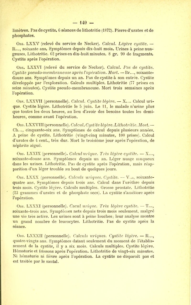 limètres. Pas de cystite. 6 séances de lithotritie (1872). Pierre d’urates et de phosphates. Obs. LXXV (relevé du service de Necker). Calcul. Légère cystite. — R..., soixante ans. Symptômes depuis dix-huit mois. Urines à peine nua- geuses. Lithotritie. 62 prises en dix-huit minutes. 8 gr. 90 de fragments. Cystite après l’opération. Obs, LXXVI (relevé du service de Necker). Calcul. Pas de cystite. Cystite pseudo-membraneuse après l’opération. Mort. —Br..., soixante- douze ans. Symptômes depuis un an. Pas de cystite à son entrée. Cystite développée par l’exploration. Calculs multiples. Lithotritie (77 prises en seize minutes). Cystite pseudo-membraneuse. Mort trois semaines après l’opération. Obs. LXXVII (personnelle). Calcul. Cystite légère. — X.... Calcul uri- que. Cystite légère. Lithotritie le 5 juin. Le 11, le malade n’urine plus que toutes les deux heures, au lieu d’avoir des besoins toutes les demi- heures, comme avant l’opération. Obs. LXXVIII (personnelle). Calcul. Cystite légère. Lithotritie. Mort. — Ch..., cinquante-six ans. Symptômes de calcul depuis plusieurs années. A peine de cystite. Lithotritie (vingt-cinq minutes, 100 prises). Calcul d’urates de 4 cent., très dur. Mort le troisième jour après l’opération, de néphrite aigue. Obs. LXXIX (personnelle). Calcul urique. Très légère cystite. — X..., soixante-douze ans. Symptômes depuis un an. Léger nuage muqueux dans les urines. Lithotritie. Pas de cystite après l’opération, mais réap- parition d’un léger trouble au bout de quelques jours. Obs. LXXX (personnelle). Calculs uriques. Cystite. — V..., soixante- quatre ans. Symptômes depuis trois ans. Calcul dans l’urèthre depuis trois mois. Cystite légère. Calculs multiples. Grosse prostate. Lithotritie (23 grammes d’urates et de phosphate secs). La cystite s’améliore après l’opération. Obs. LXXXI (personnelle). Cacul urique. Très légère cystite. — T..., soixante-trois ans. Symptômes nets depuis trois mois seulement, malgré une vie très active. Les urines sont à peine louches; leur analyse montre un grand nombre de leucocytes. Lithotritie. Pas de cystite après la séance. Obs. LXXXII (personnelle). Calculs uriques. Cystite légère. — R..., quatre-vingts ans. Symptômes datant seulement du moment de l’établis- sement de la cystite, il y a six mois. Calculs multiples. Cystite légère. Hématurie et frissons après l’opération. Lithotritie do vingt-six minutes. Ni hématurie ni fièvre après l’opération. La cystite ne disparaît pas et est traitée par le santal.