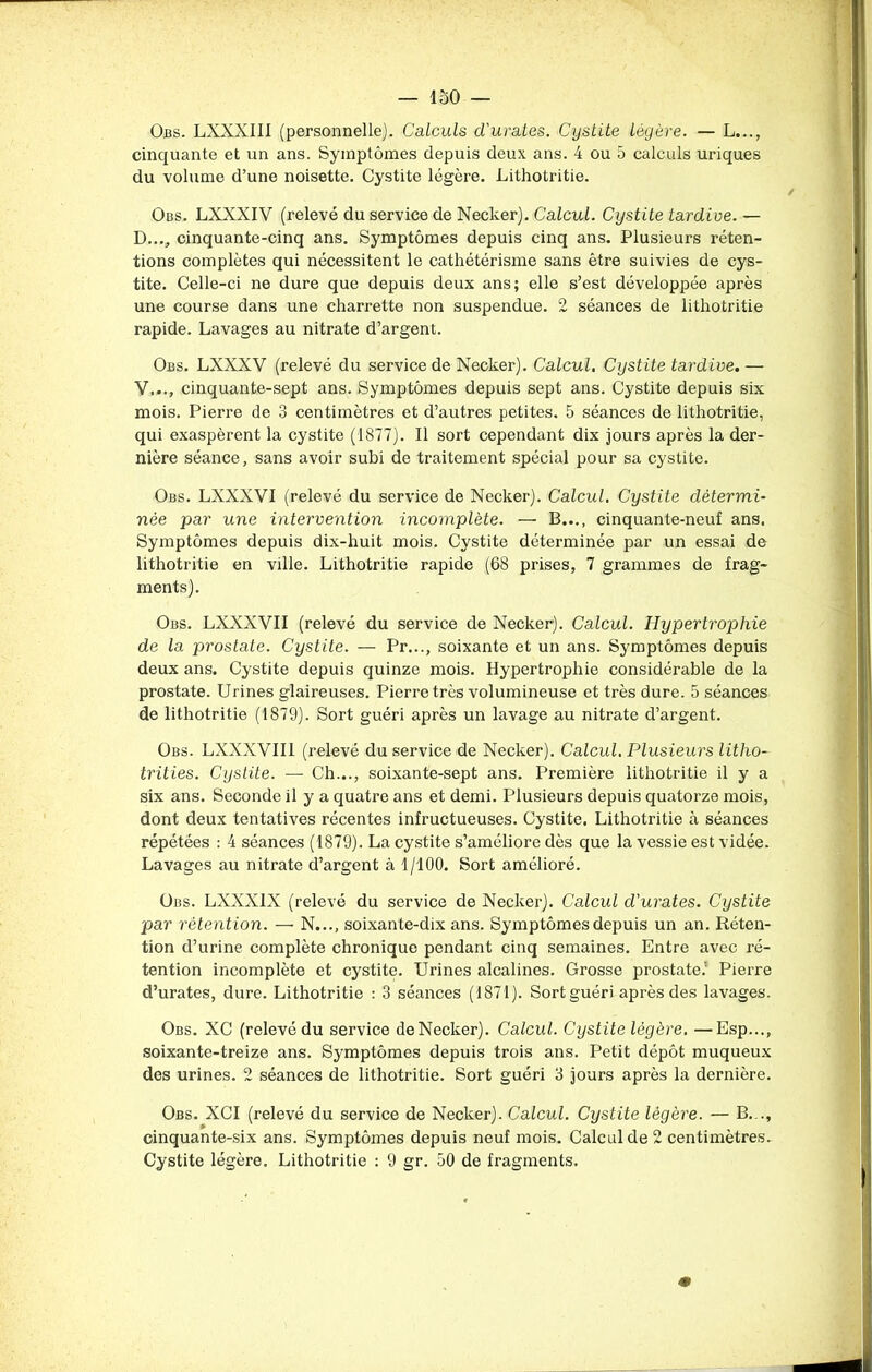 Obs. LXXXIII (personnelle). Calculs d'urates. Cystite légère. — L..., cinquante et un ans. Symptômes depuis deux ans. 4 ou 5 calculs uriques du volume d’une noisette. Cystite légère. Lithotritie. Obs. LXXXIV (relevé du service de Necker). Calcul. Cystite tardive. — D..., cinquante-cinq ans. Symptômes depuis cinq ans. Plusieurs réten- tions complètes qui nécessitent le cathétérisme sans être suivies de cys- tite. Celle-ci ne dure que depuis deux ans; elle s’est développée après une course dans une charrette non suspendue. 2 séances de lithotritie rapide. Lavages au nitrate d’argent. Obs. LXXXV (relevé du service de Necker). Calcul. Cystite tardive. — V..., cinquante-sept ans. Symptômes depuis sept ans. Cystite depuis six mois. Pierre de 3 centimètres et d’autres petites. 5 séances de lithotritie, qui exaspèrent la cystite (1877). Il sort cependant dix jours après la der- nière séance, sans avoir subi de traitement spécial pour sa cystite. Obs. LXXXYI (relevé du service de Necker). Calcul. Cystite détermi- née par une intervention incomplète. — B..., cinquante-neuf ans. Symptômes depuis dix-huit mois. Cystite déterminée par un essai de lithotritie en ville. Lithotritie rapide (68 prises, 7 grammes de frag- ments). Obs. LXXXVII (relevé du service de Necker). Calcul. Hypertrophie de la prostate. Cystite. — Pr..., soixante et un ans. Symptômes depuis deux ans. Cystite depuis quinze mois. Hypertrophie considérable de la prostate. Urines glaireuses. Pierre très volumineuse et très dure. 5 séances de lithotritie (1879). Sort guéri après un lavage au nitrate d’argent. Obs. LXNXVII1 (relevé du service de Necker). Calcul. Plusieurs litho- trities. Cystite. — Ch..., soixante-sept ans. Première lithotritie il y a six ans. Seconde il y a quatre ans et demi. Plusieurs depuis quatorze mois, dont deux tentatives récentes infructueuses. Cystite. Lithotritie à séances répétées : 4 séances (1879). La cystite s’améliore dès que la vessie est vidée. Lavages au nitrate d’argent à 1/100. Sort amélioré. Obs. LXXX1X (relevé du service de Necker). Calcul d'urates. Cystite par rétention. — N..., soixante-dix ans. Symptômes depuis un an. Réten- tion d’urine complète chronique pendant cinq semaines. Entre avec ré- tention incomplète et cystite. Urines alcalines. Grosse prostate.’ Pierre d’urates, dure. Lithotritie : 3 séances (1871). Sort guéri après des lavages. Obs. XC (relevé du service de Necker). Calcul. Cystite légère. —Esp..., soixante-treize ans. Symptômes depuis trois ans. Petit dépôt muqueux des urines. 2 séances de lithotritie. Sort guéri 3 jours après la dernière. Obs. XCI (relevé du service de Necker). Calcul. Cystite légère. — B.,., cinquante-six ans. Symptômes depuis neuf mois. Calcul de 2 centimètres. Cystite légère. Lithotritie : 9 gr. 50 de fragments.